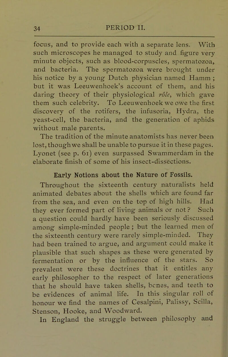 focus, and to provide each with a separate lens. With such microscopes he managed to study and figure very minute objects, such as blood-corpuscles, spermatozoa, and bacteria. The spermatozoa were brought under his notice by a young Dutch physician named Hamm ; but it was Leeuwenhoek’s account of them, and his daring theory of their physiological role, which gave them such celebrity. To Leeuwenhoek we owe the first discovery of the rotifers, the infusoria. Hydra, the yeast-cell, the bacteria, and the generation of aphids without male parents. The tradition of the minute anatomists has never been lost, thoughwe shall be unable to pursue it in these pages. Lyonet (see p. 6i) even surpassed Swammerdam in the elaborate finish of some of his insect-dissections. Early Notions about the Nature of Fossils. Throughout the sixteenth century naturalists held animated debates about the shells which are found far from the sea, and even on the top of high hills. Had they ever formed part of living animals or not? Such a question could hardly have been seriously discussed among simple-minded people ; but the learned men of the sixteenth century were rarely simple-minded. They had been trained to argue, and argument could make it plausible that such shapes as these were generated by fermentation or by the influence of the stars. So prevalent were these doctrines that it entitles any early philosopher to the respect of later generations that he should have taken shells, bcnes, and teeth to be evidences of animal life. In this singular roll of honour we find the names of Cesalpini, Palissy, Scilla, Stenson, Hooke, and Woodward. In England the struggle between philosophy and