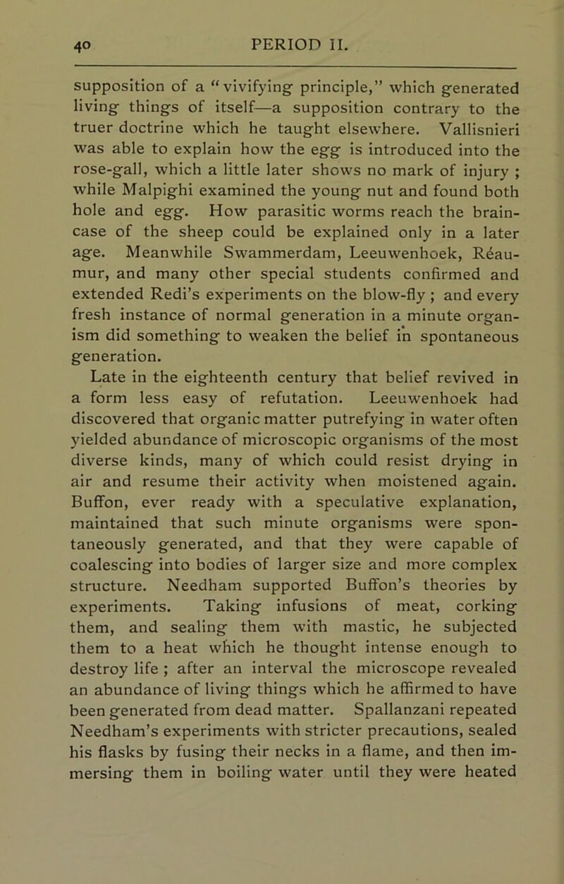 supposition of a “vivifying principle,” which generated living things of itself—a supposition contrary to the truer doctrine which he taught elsewhere. Vallisnieri was able to explain how the egg is introduced into the rose-gall, which a little later shows no mark of injury ; while Malpighi examined the young nut and found both hole and egg. How parasitic worms reach the brain- case of the sheep could be explained only in a later age. Meanwhile Swammerdam, Leeuwenhoek, Reau- mur, and many other special students confirmed and extended Redi’s experiments on the blow-fly ; and every fresh instance of normal generation in a minute organ- ism did something to weaken the belief in spontaneous generation. Late in the eighteenth century that belief revived in a form less easy of refutation. Leeuwenhoek had discovered that organic matter putrefying in water often yielded abundance of microscopic organisms of the most diverse kinds, many of which could resist drying in air and resume their activity when moistened again. Buffon, ever ready with a speculative explanation, maintained that such minute organisms were spon- taneously generated, and that they were capable of coalescing into bodies of larger size and more complex structure. Needham supported Buffon’s theories by experiments. Taking infusions of meat, corking them, and sealing them with mastic, he subjected them to a heat which he thought intense enough to destroy life ; after an interval the microscope revealed an abundance of living things which he affirmed to have been generated from dead matter. Spallanzani repeated Needham’s experiments with stricter precautions, sealed his flasks by fusing their necks in a flame, and then im- mersing them in boiling water until they were heated