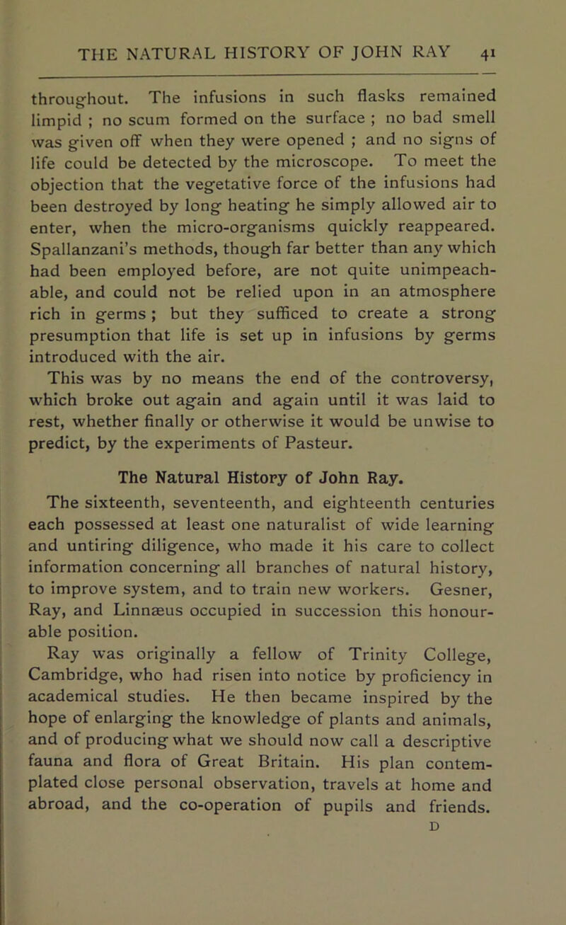 throughout. The infusions in such flasks remained limpid ; no scum formed on the surface ; no bad smell was given off when they were opened ; and no signs of life could be detected by the microscope. To meet the objection that the vegetative force of the infusions had been destroyed by long heating he simply allowed air to enter, when the micro-organisms quickly reappeared. Spallanzani’s methods, though far better than any which had been employed before, are not quite unimpeach- able, and could not be relied upon in an atmosphere rich in germs; but they sufficed to create a strong presumption that life is set up in infusions by germs introduced with the air. This was by no means the end of the controversy, which broke out again and again until it was laid to rest, whether finally or otherwise it would be unwise to predict, by the experiments of Pasteur. The Natural History of John Ray. The sixteenth, seventeenth, and eighteenth centuries each possessed at least one naturalist of wide learning and untiring diligence, who made it his care to collect information concerning all branches of natural history, to improve system, and to train new workers. Gesner, Ray, and Linnaeus occupied in succession this honour- able position. Ray was originally a fellow of Trinity College, Cambridge, who had risen into notice by proficiency in academical studies. He then became inspired by the hope of enlarging the knowledge of plants and animals, and of producing what we should now call a descriptive fauna and flora of Great Britain. His plan contem- plated close personal observation, travels at home and abroad, and the co-operation of pupils and friends. D