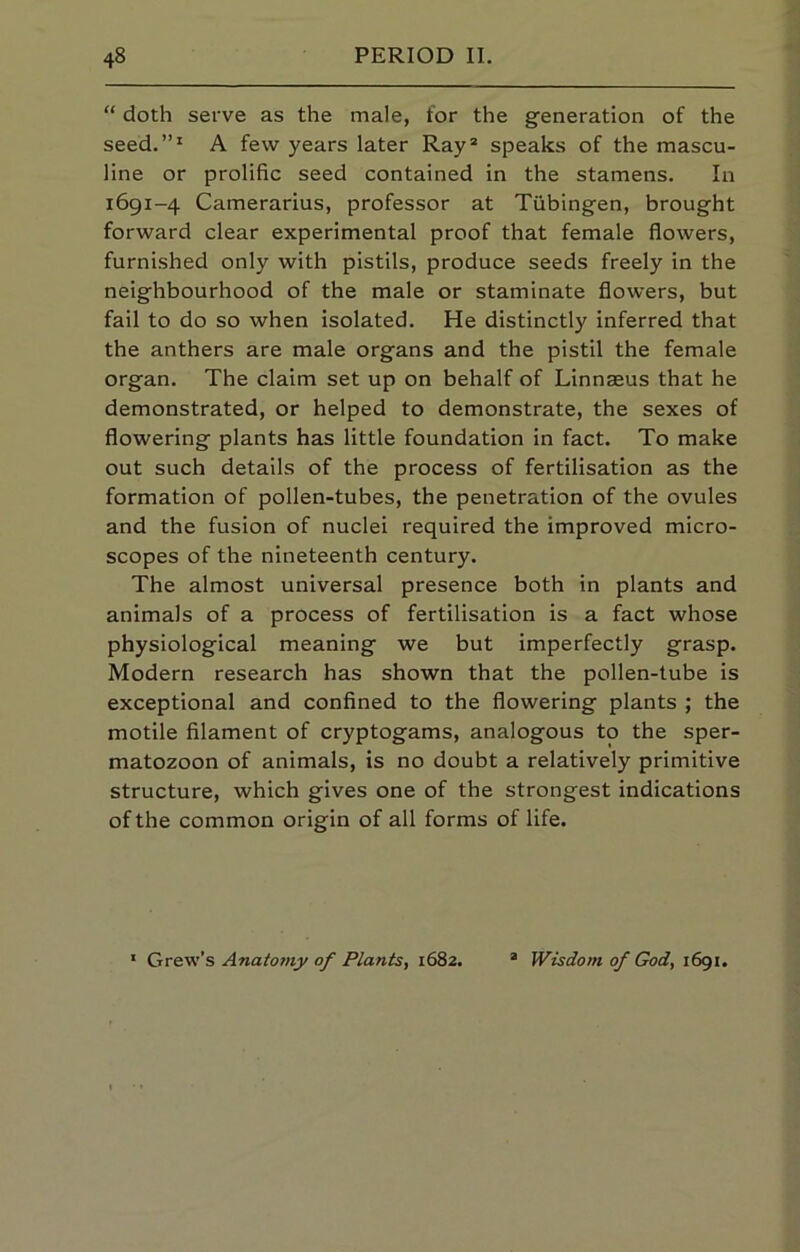 “ doth serve as the male, for the generation of the seed.”^ A few years later Ray® speaks of the mascu- line or prolific seed contained in the stamens. In 1691-4 Camerarius, professor at Tubingen, brought forward clear experimental proof that female flowers, furnished only with pistils, produce seeds freely in the neighbourhood of the male or staminate flowers, but fail to do so when isolated. He distinctly inferred that the anthers are male organs and the pistil the female organ. The claim set up on behalf of Linnaeus that he demonstrated, or helped to demonstrate, the sexes of flowering plants has little foundation in fact. To make out such details of the process of fertilisation as the formation of pollen-tubes, the penetration of the ovules and the fusion of nuclei required the improved micro- scopes of the nineteenth century. The almost universal presence both in plants and animals of a process of fertilisation is a fact whose physiological meaning we but imperfectly grasp. Modern research has shown that the pollen-tube is exceptional and confined to the flowering plants ; the motile filament of cryptogams, analogous to the sper- matozoon of animals, is no doubt a relatively primitive structure, which gives one of the strongest indications of the common origin of all forms of life. * Grew’s Anatotny of Plants, 1682. Wisdom of God, 1691.