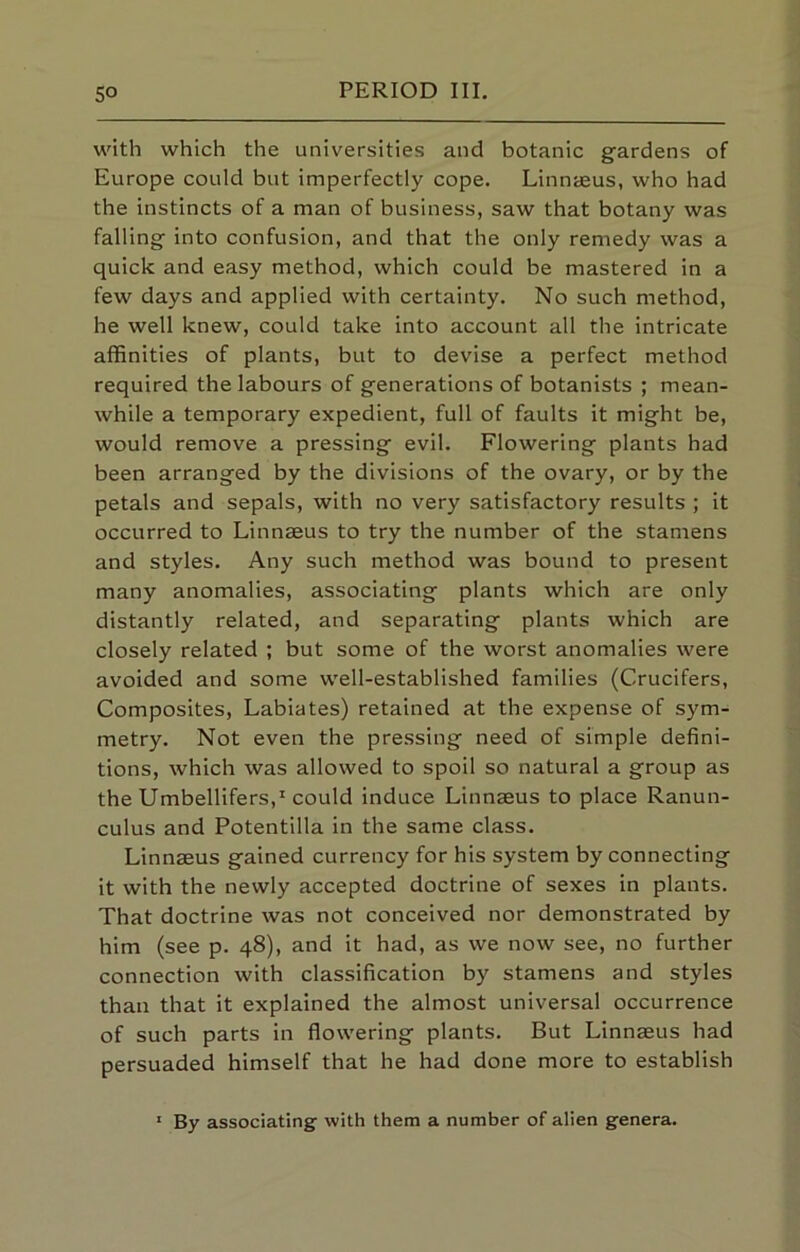 with which the universities and botanic gardens of Europe could but imperfectly cope. Linnteus, who had the instincts of a man of business, saw that botany was falling into confusion, and that the only remedy was a quick and easy method, which could be mastered in a few days and applied with certainty. No such method, he well knew, could take into account all the intricate affinities of plants, but to devise a perfect method required the labours of generations of botanists ; mean- while a temporary expedient, full of faults it might be, would remove a pressing evil. Flowering plants had been arranged by the divisions of the ovary, or by the petals and sepals, with no very satisfactory results ; it occurred to Linnaeus to try the number of the stamens and styles. Any such method was bound to present many anomalies, associating plants which are only distantly related, and separating plants which are closely related ; but some of the worst anomalies were avoided and some well-established families (Crucifers, Composites, Labiates) retained at the expense of sym- metry. Not even the pressing need of simple defini- tions, which was allowed to spoil so natural a group as the Umbellifers,* could induce Linnaeus to place Ranun- culus and Potentilla in the same class. Linnaeus gained currency for his system by connecting it with the newly accepted doctrine of sexes in plants. That doctrine was not conceived nor demonstrated by him (see p. 48), and it had, as we now see, no further connection with classification by stamens and styles than that it explained the almost universal occurrence of such parts in flowering plants. But Linnaeus had persuaded himself that he had done more to establish ' By associating- with them a number of alien genera.