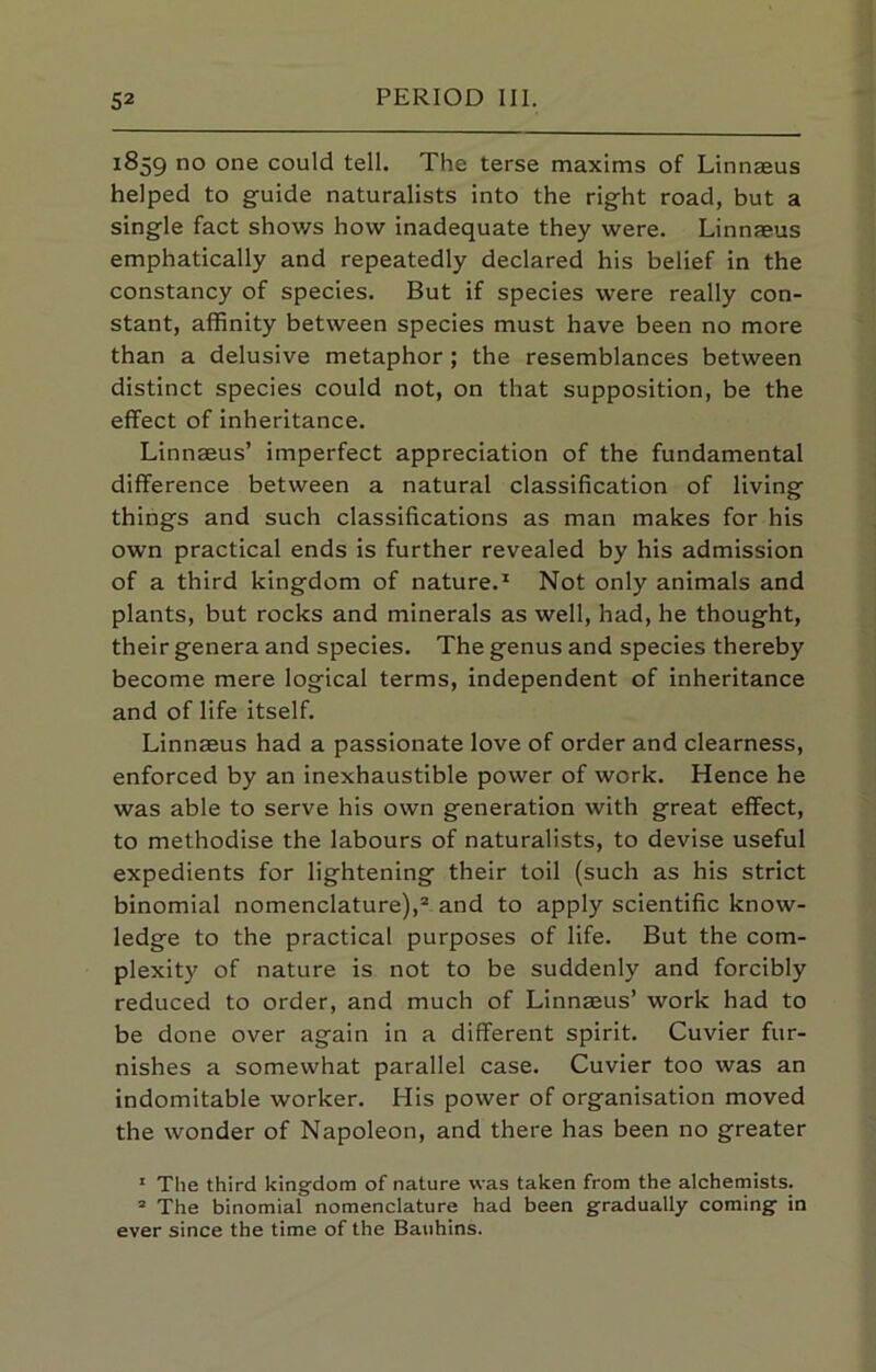 1859 no one could tell. The terse maxims of Linnaeus helped to guide naturalists into the right road, but a single fact shows how inadequate they were. Linnaeus emphatically and repeatedly declared his belief in the constancy of species. But if species were really con- stant, affinity between species must have been no more than a delusive metaphor ; the resemblances between distinct species could not, on that supposition, be the effect of inheritance. Linnaeus’ imperfect appreciation of the fundamental difference between a natural classification of living things and such classifications as man makes for his own practical ends is further revealed by his admission of a third kingdom of nature.* Not only animals and plants, but rocks and minerals as well, had, he thought, their genera and species. The genus and species thereby become mere logical terms, independent of inheritance and of life itself. Linnaeus had a passionate love of order and clearness, enforced by an inexhaustible power of work. Hence he was able to serve his own generation with great effect, to methodise the labours of naturalists, to devise useful expedients for lightening their toil (such as his strict binomial nomenclature),® and to apply scientific know- ledge to the practical purposes of life. But the com- plexity of nature is not to be suddenly and forcibly reduced to order, and much of Linnaeus’ work had to be done over again in a different spirit. Cuvier fur- nishes a somewhat parallel case. Cuvier too was an indomitable worker. His power of organisation moved the wonder of Napoleon, and there has been no greater ’ The third kingdom of nature was taken from the alchemists. “ The binomial nomenclature had been gradually coming in ever since the time of the Bauhins.