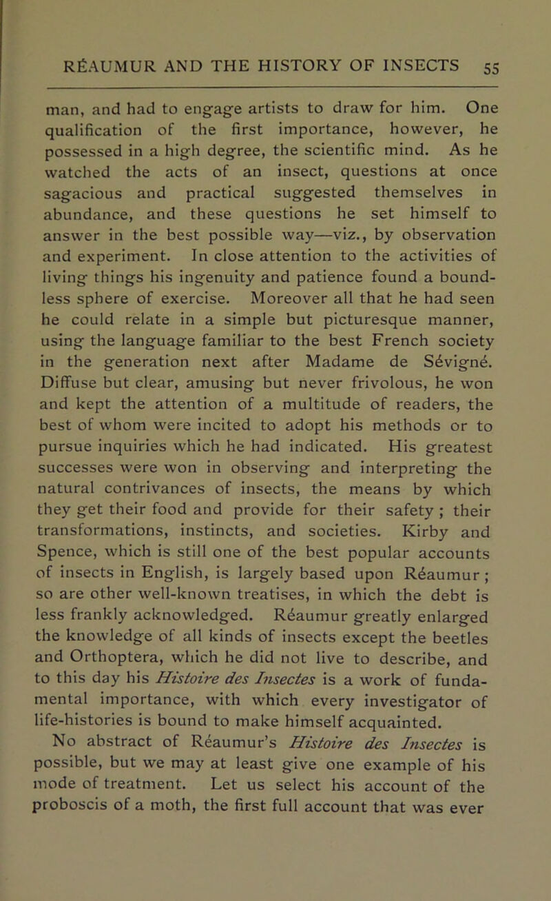 man, and had to engage artists to draw for him. One qualification of the first importance, however, he possessed in a high degree, the scientific mind. As he watched the acts of an insect, questions at once sagacious and practical suggested themselves in abundance, and these questions he set himself to answer in the best possible way—viz., by observation and experiment. In close attention to the activities of living things his ingenuity and patience found a bound- less sphere of exercise. Moreover all that he had seen he could relate in a simple but picturesque manner, using the language familiar to the best French society in the generation next after Madame de S6vign4. Diffuse but clear, amusing but never frivolous, he won and kept the attention of a multitude of readers, the best of whom were incited to adopt his methods or to pursue inquiries which he had indicated. His greatest successes were won in observing and interpreting the natural contrivances of insects, the means by which they get their food and provide for their safety ; their transformations, instincts, and societies. Kirby and Spence, which is still one of the best popular accounts of insects in English, is largely based upon Reaumur ; so are other well-known treatises, in which the debt is less frankly acknowledged. Reaumur greatly enlarged the knowledge of all kinds of insects except the beetles and Orthoptera, which he did not live to describe, and to this day his Histoire des Insectes is a work of funda- mental importance, with which every investigator of life-histories is bound to make himself acquainted. No abstract of Reaumur’s Histoire des Insectes is possible, but we may at least give one example of his mode of treatment. Let us select his account of the proboscis of a moth, the first full account that was ever
