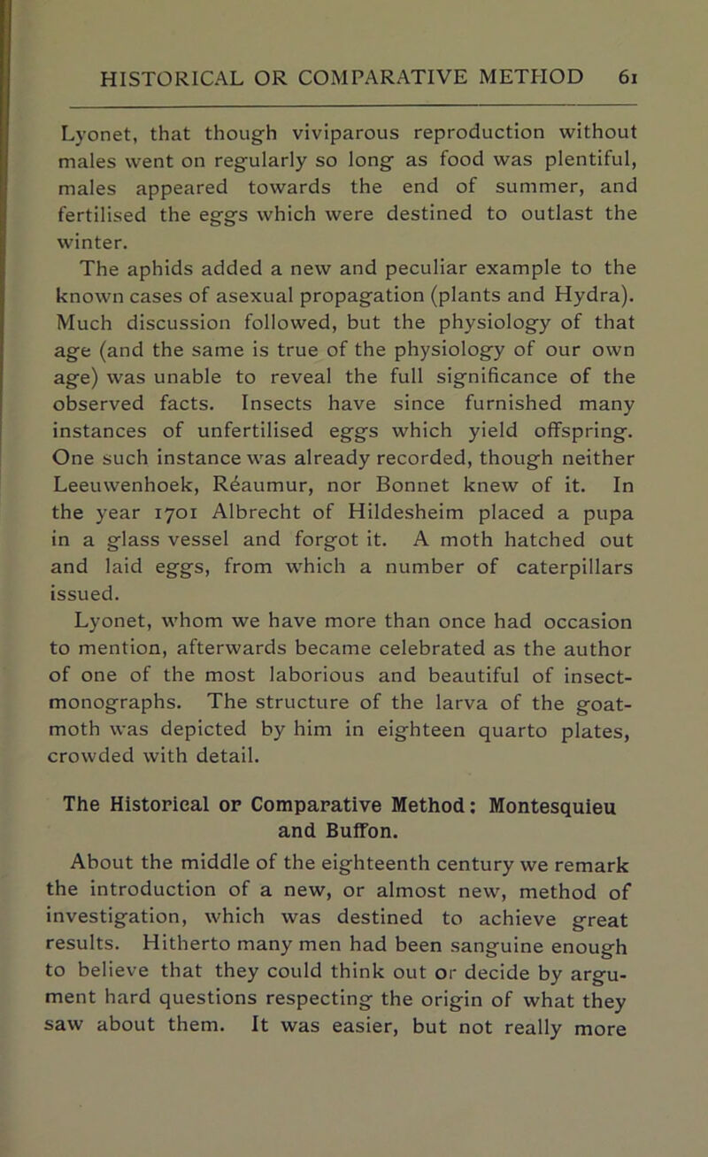 Lyonet, that though viviparous reproduction without males went on regularly so long as food was plentiful, males appeared towards the end of summer, and fertilised the eggs which were destined to outlast the winter. The aphids added a new and peculiar example to the known cases of asexual propagation (plants and Hydra). Much discussion followed, but the physiology of that age (and the same is true of the physiology of our own age) was unable to reveal the full significance of the observed facts. Insects have since furnished many instances of unfertilised eggs which yield offspring. One such instance was already recorded, though neither Leeuwenhoek, Reaumur, nor Bonnet knew of it. In the year 1701 Albrecht of Hildesheim placed a pupa in a glass vessel and forgot it. A moth hatched out and laid eggs, from w'hich a number of caterpillars issued. Lyonet, whom we have more than once had occasion to mention, afterwards became celebrated as the author of one of the most laborious and beautiful of insect- monographs. The structure of the larva of the goat- moth was depicted by him in eighteen quarto plates, crowded with detail. The Historical or Comparative Method; Montesquieu and Buffon. About the middle of the eighteenth century we remark the introduction of a new, or almost new, method of investigation, which was destined to achieve great results. Hitherto many men had been sanguine enough to believe that they could think out or decide by argu- ment hard questions respecting the origin of what they saw about them. It was easier, but not really more