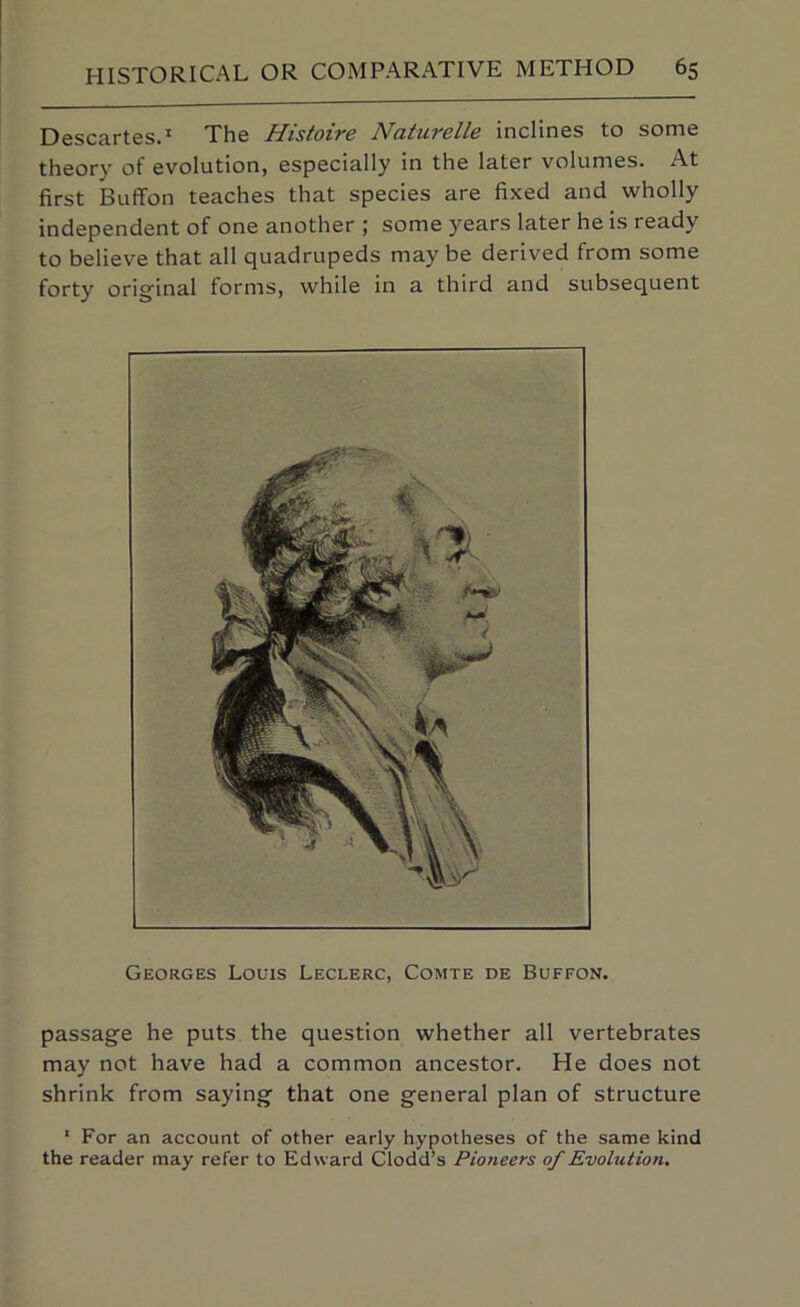 Descartes.* The Histoire Natiirelle inclines to some theory of evolution, especially in the later volumes. At first BufiFon teaches that species are fixed and wholly independent of one another ; some years later he is ready to believe that all quadrupeds may be derived from some forty original forms, while in a third and subsequent Georges Louis Leclerc, Comte de Buffon. passage he puts the question whether all vertebrates may not have had a common ancestor. He does not shrink from saying that one general plan of structure ‘ For an account of other early hypotheses of the same kind the reader may refer to Edward Clodd’s Pioneers of Evolution.