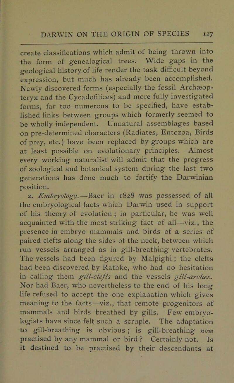 create classifications which admit of being thrown into the form of genealogical trees. Wide gaps in the geological history of life render the task difficult beyond expression, but much has already been accomplished. Newly discovered forms (especially the fossil Archeeop- teryx and the Cycadofilices) and more fully investigated forms, far too numerous to be specified, have estab- lished links between groups which formerly seemed to be wholly independent. Unnatural assemblages based on pre-determined characters (Radiates, Entozoa, Birds of prey, etc.) have been replaced by groups which are at least possible on evolutionary principles. Almost every working naturalist will admit that the progress of zoological and botanical system during the last two generations has done much to fortify the Darwinian position. 2. Embryology.—Baer in 1828 was possessed of all the embryological facts which Darwin used in support of his theory of evolution ; in particular, he was well acquainted with the most striking fact of all—viz., the presence in embryo mammals and birds of a series of paired clefts along the sides of the neck, between which run vessels arranged as in gill-breathing vertebrates. The vessels had been figured by Malpighi; the clefts had been discovered by Rathke, who had no hesitation in calling them gill-clefts and the vessels gill-arches. Nor had Baer, who nevertheless to the end of his long life refused to accept the one explanation which gives meaning to the facts—viz., that remote progenitors of mammals and birds breathed by gills. Few embryo- logists have since felt such a scruple. The adaptation to gill-breathing is obvious ; is gill-breathing now practised by any mammal or bird ? Certainly not. Is it destined to be practised by their descendants at