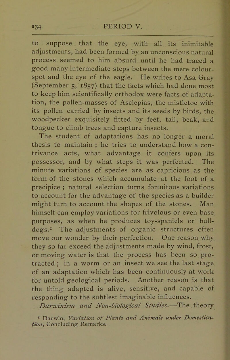 to suppose that the eye, with all its inimitable adjustments, had been formed by an unconscious natural process seemed to him absurd until he had traced a good many intermediate steps between the mere colour- spot and the eye of the eagle. He writes to Asa Gray (September 5, 1857) that the facts which had done most to keep him scientifically orthodox were facts of adapta- tion, the pollen-masses of Asclepias, the mistletoe with its pollen carried by insects and its seeds by birds, the woodpecker exquisitely fitted by feet, tail, beak, and tongue to climb trees and capture insects. The student of adaptations has no longer a moral thesis to maintain ; he tries to understand how a con- trivance acts, what advantage it confers upon its possessor, and by what steps it was perfected. The minute variations of species are as capricious as the form of the stones which accumulate at the foot of a precipice ; natural selection turns fortuitous variations to account for the advantage of the species as a builder might turn to account the shapes of the stones. Man himself can employ variations for frivolous or even base purposes, as when he produces toy-spaniels or bull- dogs.* The adjustments of organic structures often move our wonder by their perfection. One reason why they so far exceed the adjustments made by wind, frost, or moving water is that the process has been so pro- tracted ; in a worm or an insect we see the last stage of an adaptation which has been continuously at work for untold geological periods. Another reason is that the thing adapted is alive, sensitive, and capable of responding to tbe subtlest imaginable influences. Darwinism and Non-biological Studies.—The theory * Darwin, Variation of Plants and Animals under Domestica- tion, Concluding- Remarks.