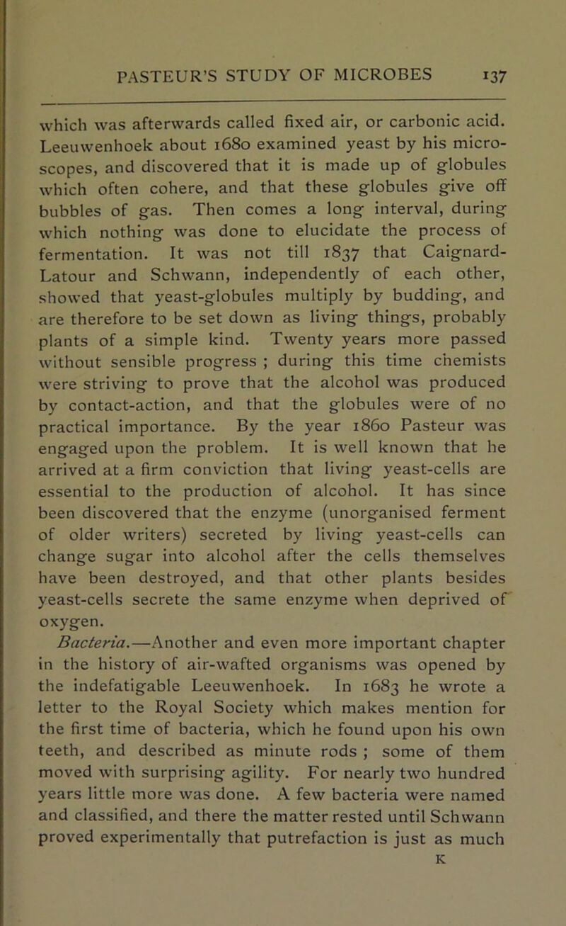 which was afterwards called fixed air, or carbonic acid. Leeuwenhoek about 1680 examined yeast by his micro- scopes, and discovered that it is made up of globules which often cohere, and that these globules give off bubbles of gas. Then comes a long interval, during which nothing was done to elucidate the process of fermentation. It was not till 1837 that Caignard- Latour and Schwann, independently of each other, showed that yeast-globules multiply by budding, and are therefore to be set down as living things, probably plants of a simple kind. Twenty years more passed without sensible progress ; during this time chemists were striving to prove that the alcohol was produced by contact-action, and that the globules were of no practical importance. By the year i860 Pasteur was engaged upon the problem. It is well known that he arrived at a firm conviction that living yeast-cells are essential to the production of alcohol. It has since been discovered that the enzyme (unorganised ferment of older writers) secreted by living yeast-cells can change sugar into alcohol after the cells themselves have been destroyed, and that other plants besides yeast-cells secrete the same enzyme when deprived of oxygen. Bacteria.—Another and even more important chapter in the history of air-wafted organisms was opened by the indefatigable Leeuwenhoek. In 1683 he wrote a letter to the Royal Society which makes mention for the first time of bacteria, which he found upon his own teeth, and described as minute rods ; some of them moved with surprising agility. For nearly two hundred years little more was done. A few bacteria were named and classified, and there the matter rested until Schwann proved experimentally that putrefaction is just as much K