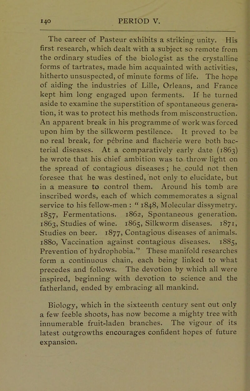 The career of Pasteur exhibits a strikingf unity. His first research, which dealt with a subject so remote from the ordinary studies of the biologist as the crystalline forms of tartrates, made him acquainted with activities, hitherto unsuspected, of minute forms of life. The hope of aiding the industries of Lille, Orleans, and France kept him long engaged upon ferments. If he turned aside to examine the superstition of spontaneous genera- tion, it was to protect his methods from misconstruction. An apparent break in his programme of work was forced upon him by the silkworm pestilence. It proved to be no real break, for pebrine and flacherie were both bac- terial diseases. At a comparatively early date (1863) he wrote that his chief ambition was to throw light on the spread of contagious diseases ; he could not then foresee that he was destined, not only to elucidate, but in a measure to control them. Around his tomb are inscribed words, each of which commemorates a signal service to his fellow-men : “ 1848, Molecular dissymetry. 1857, Fermentations. 1862, Spontaneous generation. 1863, Studies of wine. 1865, Silkworm diseases. 1871, Studies on beer. 1877, Contagious diseases of animals. 1880, Vaccination against contagious diseases. 1885, Prevention of hydrophobia.” These manifold researches form a continuous chain, each being linked to what precedes and follows. The devotion by which all were inspired, beginning with devotion to science and the fatherland, ended by embracing all mankind. Biology, which in the sixteenth century sent out only a few feeble shoots, has now become a mighty tree with innumerable fruit-laden branches. The vigour of its latest outgrowths encourages confident hopes of future expansion.