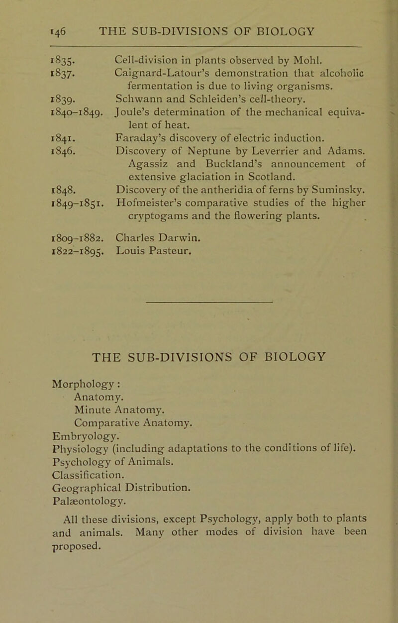 1835- 1837- 1839. 1840-1849. 1841. 1846. 1848. 1849-1851. 1809-1882. 1822-1895. Cell-division in plants observed by Mohl. Caignard-Latour’s demonstration that alcoholic fermentation is due to living organisms. Schwann and Schleiden’s cell-theory. Joule’s determination of the mechanical equiva- lent of heat. Faraday’s discovery of electric induction. Discovery of Neptune by Leverrier and Adams. Agassiz and Buckland’s announcement of extensive glaciation in Scotland. Discovery of the antheridia of ferns by Suminsky. Hofmeister’s comparative studies of the higher cryptogams and the flowering plants. Charles Darwin. Louis Pasteur. THE SUB-DIVISIONS OF BIOLOGY Morphology: Anatomy. Minute Anatomy. Comparative Anatomy. Embryology. Physiology (including adaptations to the conditions of life). Psychology of Animals. Classification. Geographical Distribution. Palaeontology. All these divisions, except Psychology, apply both to plants and animals. Many other modes of division have been proposed.
