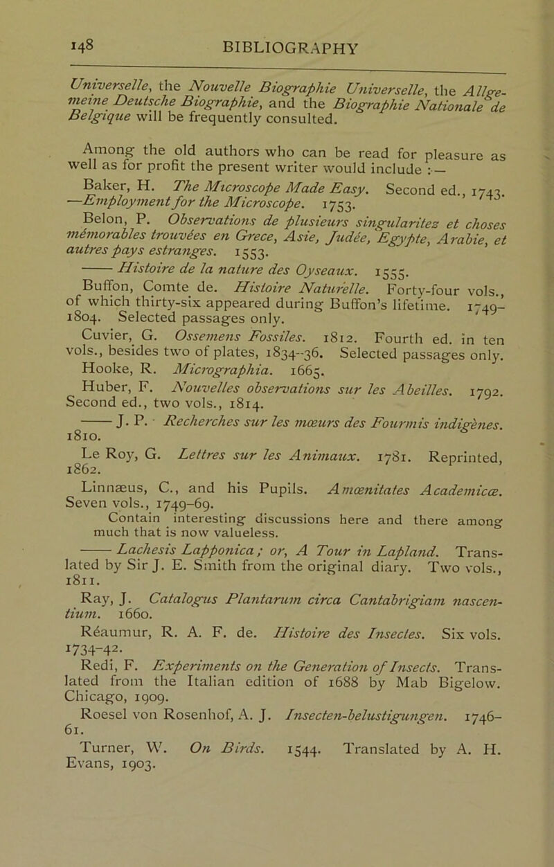 Universelle, the Nouvelle Biographie Universelle, the Allge- vietne Deutsche Biographie, and the Biographie Nationale de Belgique will be frequently consulted. Among* the old authors who can be read for pleasure as well as for profit the present writer would include : Baker, H. The Microscope Made Easy. Second ed., 174*?, —Employment for the Microscope. 1753. ’’ Belon, P. Observations de plusieurs singularitez et choses mimorables trouvdes en Grece, Asie, Judee, Egypte, Arahie, et autres pays estranges. 1553. ’ Histoire de la nature des Oyseaux. 1555. Buffon, Comte de. Histoire Naturelle. Forty-four vols., of which thirty-six appeared during Buffon’s lifetime. 1749- 1804. Selected passages only. ‘ Cuvier, G. Ossemens Fossiles. 1812. Fourth ed. in ten vols., besides two of plates, 1834-36. Selected passages only. Hooke, R. Micrographia. 1665. Huber, F. Nouvelles observations sur les Abeilles. 1792. Second ed., two vols., 1814. J. P. Recherches sur les moeurs des Fourmis indigenes. 1810. Le Roy, G. Lettres sur les Animaux. 1781. Reprinted, 1862. Linn^us, C., and his Pupils. Anioenitates Acadeniicce. Seven vols., 1749-69. Contain interesting discussions here and there among much that is now valueless. Lachesis Lapponica ; or, A Tour in Lapland. Trans- lated by Sir J. E. Smith from the original diary. Two vols., 1811. Ray, J. Catalogus Plantarum circa Cantabrigiam nascen- tium. 1660. Reaumur, R. A. F. de. Histoire des Insectes. Six vols. 1734-42. Redi, F. Experiments on the Generation of Insects. Trans- lated from the Italian edition of 1688 by Mab Bigelow. Chicago, 1909. Roesel von Rosenhof, A. J. Insecten-belustigungen. 1746- 61. Turner, W. On Birds. 1544. Translated by A. H. Evans, 1903.