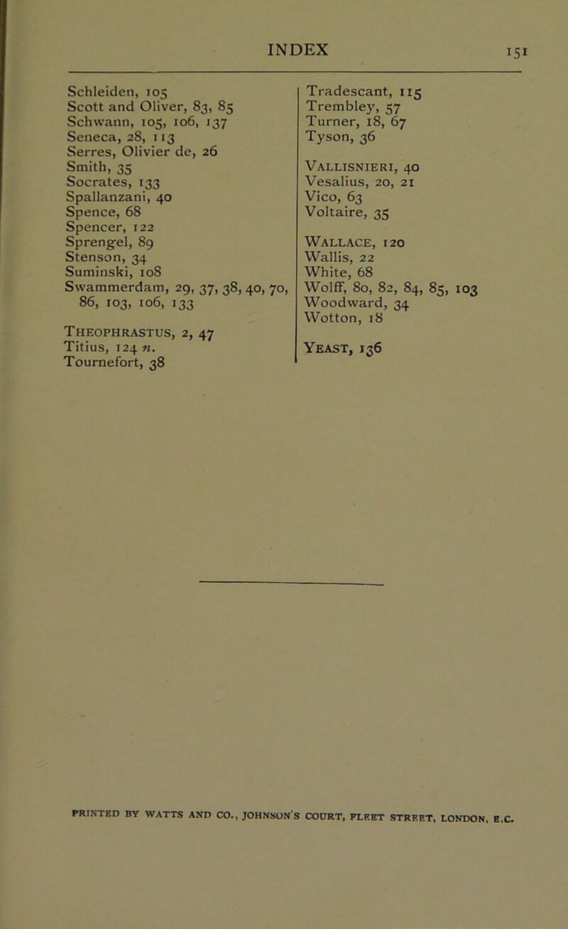 Schleiden, 105 Scott and Oliver, 83, 85 Schwann, 105, 106, 137 Seneca, 28, 113 Serres, Olivier de, 26 Smith, 35 Socrates, 133 Spallanzani, 40 Spence, 68 Spencer, 122 Spreng-el, 89 Stenson, 34 Suminski, 108 Swammerdam, 29, 37, 38, 40, 70, 86, 103, io6, 133 Theophrastus, 2, 47 Titius, 124 n. Toumefort, 38 Tradescant, 115 Trembley, 57 Turner, 18, 67 Tyson, 36 Vallisnieri, 40 Vesalius, 20, 21 Vico, 63 Voltaire, 35 Wallace, 120 Wallis, 22 White, 68 WolfF, 80, 82, 84, 85, 103 Woodward, 34 Wotton, 18 Yeast, 136 PRINTED BY WATTS AND CO., JOHNSON S COURT, FLEET STREET, LONDON, E.C,