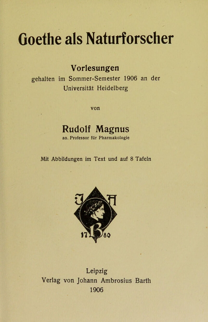 Goethe als Naturforscher Vorlesungen gehalten im Sommer-Semester 1906 an der Universität Heidelberg von Rudolf Magnus ao. Professor für Pharmakologie Mit Abbildungen im Text und auf 8 Tafeln Leipzig Verlag von Johann Ambrosius Barth 1906