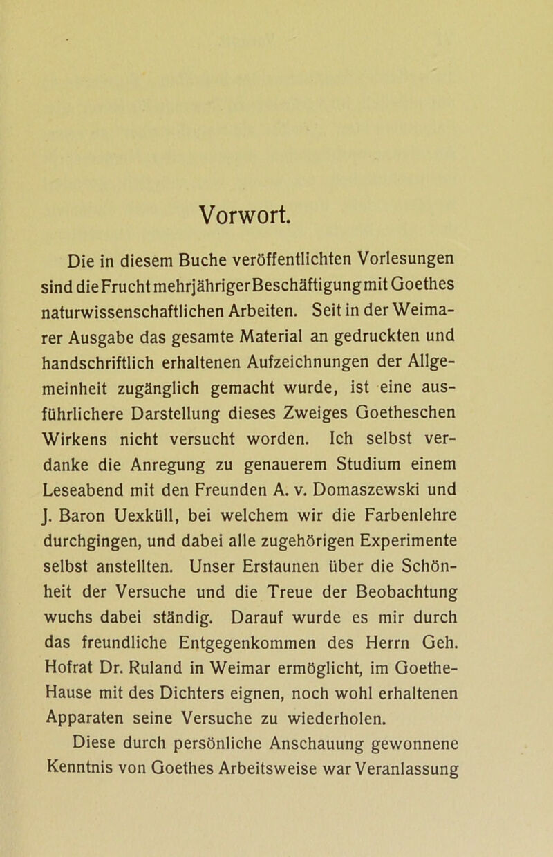 Vorwort. Die in diesem Buche veröffentlichten Vorlesungen sind dieFruchtmehrjährigerBeschäftigungmit Goethes naturwissenschaftlichen Arbeiten. Seit in der Weima- rer Ausgabe das gesamte Material an gedruckten und handschriftlich erhaltenen Aufzeichnungen der Allge- meinheit zugänglich gemacht wurde, ist eine aus- führlichere Darstellung dieses Zweiges Goetheschen Wirkens nicht versucht worden. Ich selbst ver- danke die Anregung zu genauerem Studium einem Leseabend mit den Freunden A. v. Domaszewski und J. Baron Uexküll, bei welchem wir die Farbenlehre durchgingen, und dabei alle zugehörigen Experimente selbst anstellten. Unser Erstaunen über die Schön- heit der Versuche und die Treue der Beobachtung wuchs dabei ständig. Darauf wurde es mir durch das freundliche Entgegenkommen des Herrn Geh. Hofrat Dr. Ruland in Weimar ermöglicht, im Goethe- Hause mit des Dichters eignen, noch wohl erhaltenen Apparaten seine Versuche zu wiederholen. Diese durch persönliche Anschauung gewonnene Kenntnis von Goethes Arbeitsweise war Veranlassung