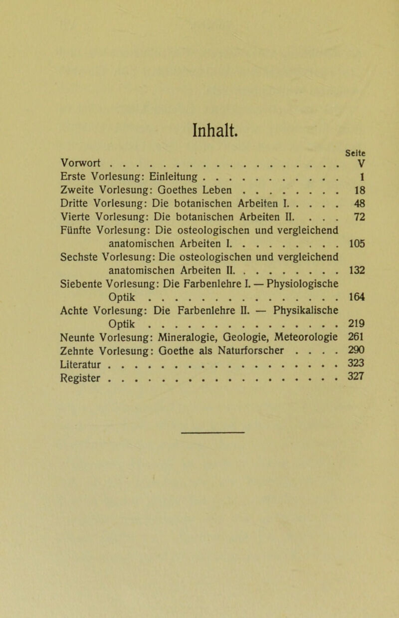Inhalt. Vorwort Erste Vorlesung: Einleitung Zweite Vorlesung: Goethes Leben Dritte Vorlesung: Die botanischen Arbeiten I Vierte Vorlesung: Die botanischen Arbeiten II. . . . Fünfte Vorlesung: Die osteologischen und vergleichend anatomischen Arbeiten I Sechste Vorlesung: Die osteologischen und vergleichend anatomischen Arbeiten II Siebente Vorlesung: Die Farbenlehre I. — Physiologische Optik Achte Vorlesung: Die Farbenlehre II. — Physikalische Optik Neunte Vorlesung: Mineralogie, Geologie, Meteorologie Zehnte Vorlesung: Goethe als Naturforscher . . . . Literatur Register Seite V 1 18 48 72 105 132 164 219 261 290 323 327