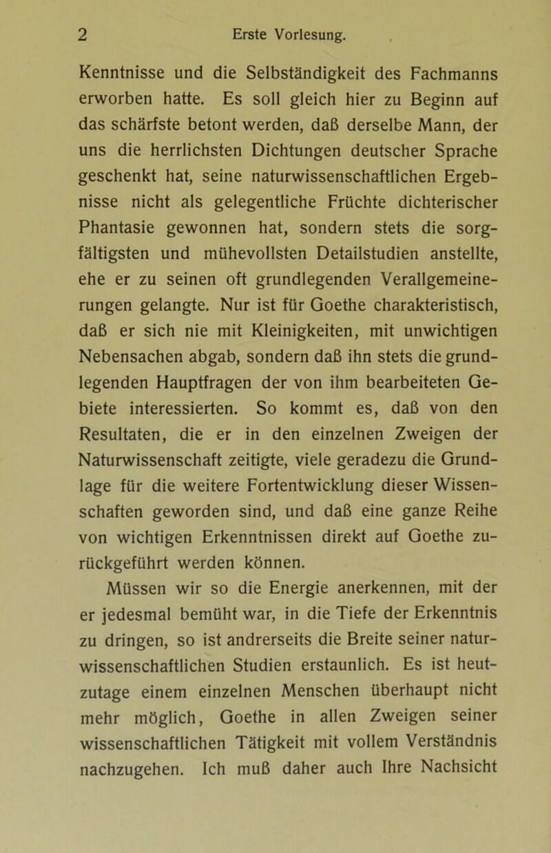 Kenntnisse und die Selbständigkeit des Fachmanns erworben hatte. Es soll gleich hier zu Beginn auf das schärfste betont werden, daß derselbe Mann, der uns die herrlichsten Dichtungen deutscher Sprache geschenkt hat, seine naturwissenschaftlichen Ergeb- nisse nicht als gelegentliche Früchte dichterischer Phantasie gewonnen hat, sondern stets die sorg- fältigsten und mühevollsten Detailstudien anstellte, ehe er zu seinen oft grundlegenden Verallgemeine- rungen gelangte. Nur ist für Goethe charakteristisch, daß er sich nie mit Kleinigkeiten, mit unwichtigen Nebensachen abgab, sondern daß ihn stets die grund- legenden Hauptfragen der von ihm bearbeiteten Ge- biete interessierten. So kommt es, daß von den Resultaten, die er in den einzelnen Zweigen der Naturwissenschaft zeitigte, viele geradezu die Grund- lage für die weitere Fortentwicklung dieser Wissen- schaften geworden sind, und daß eine ganze Reihe von wichtigen Erkenntnissen direkt auf Goethe zu- rückgeführt werden können. Müssen wir so die Energie anerkennen, mit der er jedesmal bemüht war, in die Tiefe der Erkenntnis zu dringen, so ist andrerseits die Breite seiner natur- wissenschaftlichen Studien erstaunlich. Es ist heut- zutage einem einzelnen Menschen überhaupt nicht mehr möglich, Goethe in allen Zweigen seiner wissenschaftlichen Tätigkeit mit vollem Verständnis nachzugehen. Ich muß daher auch Ihre Nachsicht