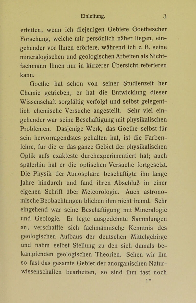 erbitten, wenn ich diejenigen Gebiete Goethescher Forschung, welche mir persönlich näher liegen, ein- gehender vor Ihnen erörtere, während ich z. B. seine mineralogischen und geologischen Arbeiten als Nicht- fachmann Ihnen nur in kürzerer Übersicht referieren kann. Goethe hat schon von seiner Studienzeit her Chemie getrieben, er hat die Entwicklung dieser Wissenschaft sorgfältig verfolgt und selbst gelegent- lich chemische Versuche angestellt. Sehr viel ein- gehender war seine Beschäftigung mit physikalischen Problemen. Dasjenige Werk, das Goethe selbst für sein hervorragendstes gehalten hat, ist die Farben- lehre, für die er das ganze Gebiet der physikalischen Optik aufs exakteste durchexperimentiert hat; auch späterhin hat er die optischen Versuche fortgesetzt. Die Physik der Atmosphäre beschäftigte ihn lange Jahre hindurch und fand ihren Abschluß in einer eigenen Schrift über Meteorologie. Auch astrono- mische Beobachtungen blieben ihm nicht fremd. Sehr eingehend war seine Beschäftigung mit Mineralogie und Geologie. Er legte ausgedehnte Sammlungen an, verschaffte sich fachmännische Kenntnis des geologischen Aufbaus der deutschen Mittelgebirge und nahm selbst Stellung zu den sich damals be- kämpfenden geologischen Theorien. Sehen wir ihn so fast das gesamte Gebiet der anorganischen Natur- wissenschaften bearbeiten, so sind ihm fast noch l*