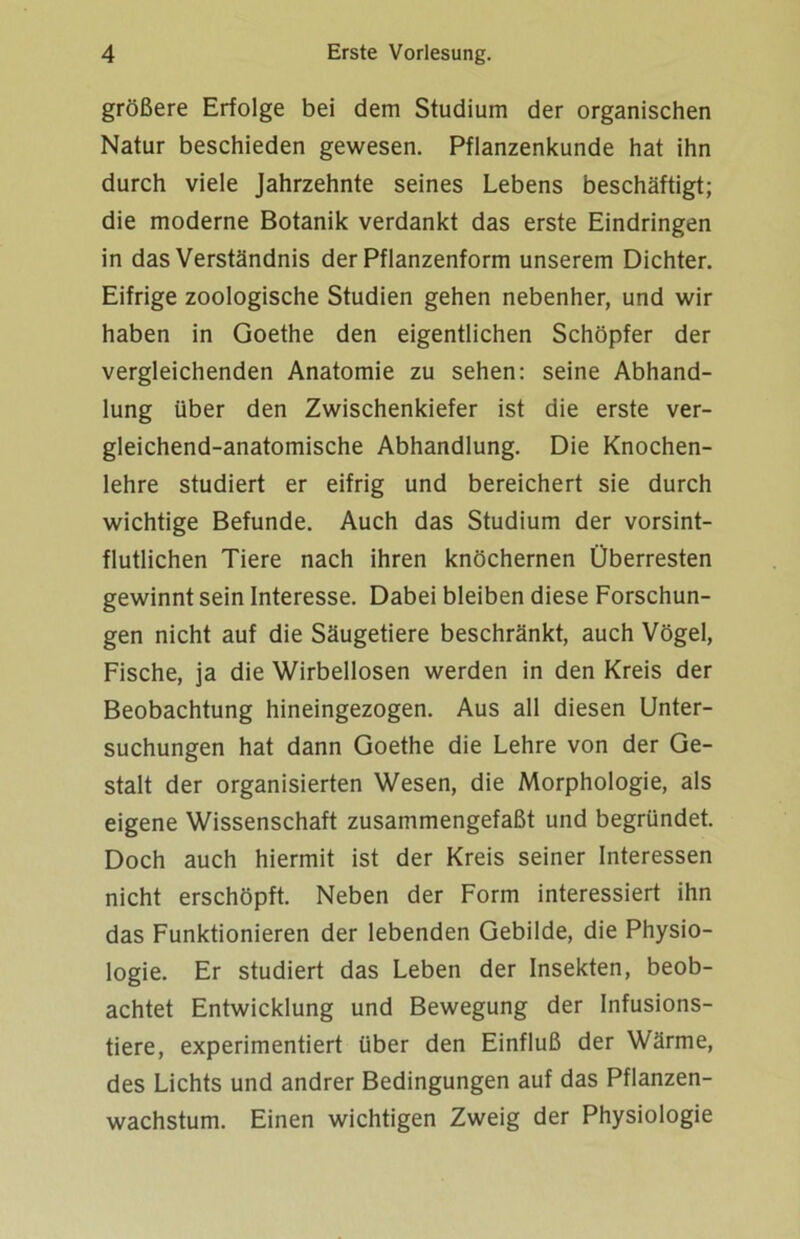 größere Erfolge bei dem Studium der organischen Natur beschieden gewesen. Pflanzenkunde hat ihn durch viele Jahrzehnte seines Lebens beschäftigt; die moderne Botanik verdankt das erste Eindringen in das Verständnis der Pflanzenform unserem Dichter. Eifrige zoologische Studien gehen nebenher, und wir haben in Goethe den eigentlichen Schöpfer der vergleichenden Anatomie zu sehen: seine Abhand- lung über den Zwischenkiefer ist die erste ver- gleichend-anatomische Abhandlung. Die Knochen- lehre studiert er eifrig und bereichert sie durch wichtige Befunde. Auch das Studium der vorsint- flutlichen Tiere nach ihren knöchernen Überresten gewinnt sein Interesse. Dabei bleiben diese Forschun- gen nicht auf die Säugetiere beschränkt, auch Vögel, Fische, ja die Wirbellosen werden in den Kreis der Beobachtung hineingezogen. Aus all diesen Unter- suchungen hat dann Goethe die Lehre von der Ge- stalt der organisierten Wesen, die Morphologie, als eigene Wissenschaft zusammengefaßt und begründet. Doch auch hiermit ist der Kreis seiner Interessen nicht erschöpft. Neben der Form interessiert ihn das Funktionieren der lebenden Gebilde, die Physio- logie. Er studiert das Leben der Insekten, beob- achtet Entwicklung und Bewegung der Infusions- tiere, experimentiert über den Einfluß der Wärme, des Lichts und andrer Bedingungen auf das Pflanzen- wachstum. Einen wichtigen Zweig der Physiologie