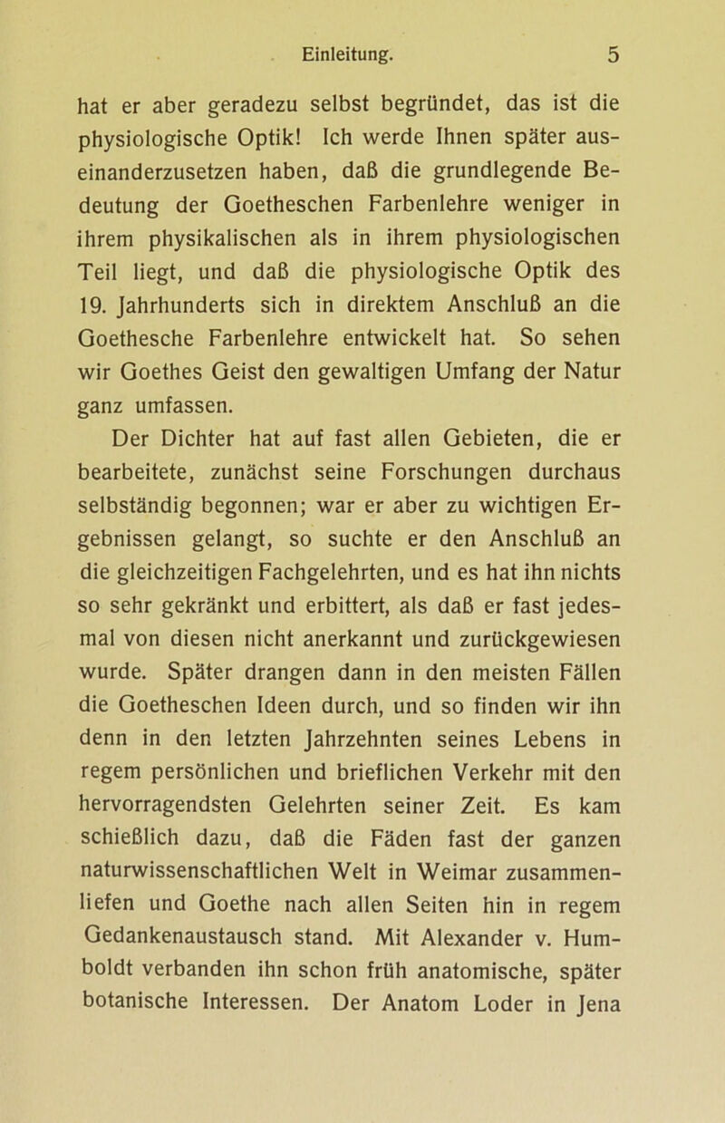 hat er aber geradezu selbst begründet, das ist die physiologische Optik! Ich werde Ihnen später aus- einanderzusetzen haben, daß die grundlegende Be- deutung der Goetheschen Farbenlehre weniger in ihrem physikalischen als in ihrem physiologischen Teil liegt, und daß die physiologische Optik des 19. Jahrhunderts sich in direktem Anschluß an die Goethesche Farbenlehre entwickelt hat. So sehen wir Goethes Geist den gewaltigen Umfang der Natur ganz umfassen. Der Dichter hat auf fast allen Gebieten, die er bearbeitete, zunächst seine Forschungen durchaus selbständig begonnen; war er aber zu wichtigen Er- gebnissen gelangt, so suchte er den Anschluß an die gleichzeitigen Fachgelehrten, und es hat ihn nichts so sehr gekränkt und erbittert, als daß er fast jedes- mal von diesen nicht anerkannt und zurückgewiesen wurde. Später drangen dann in den meisten Fällen die Goetheschen Ideen durch, und so finden wir ihn denn in den letzten Jahrzehnten seines Lebens in regem persönlichen und brieflichen Verkehr mit den hervorragendsten Gelehrten seiner Zeit. Es kam schießlich dazu, daß die Fäden fast der ganzen naturwissenschaftlichen Welt in Weimar zusammen- liefen und Goethe nach allen Seiten hin in regem Gedankenaustausch stand. Mit Alexander v. Hum- boldt verbanden ihn schon früh anatomische, später botanische Interessen. Der Anatom Loder in Jena