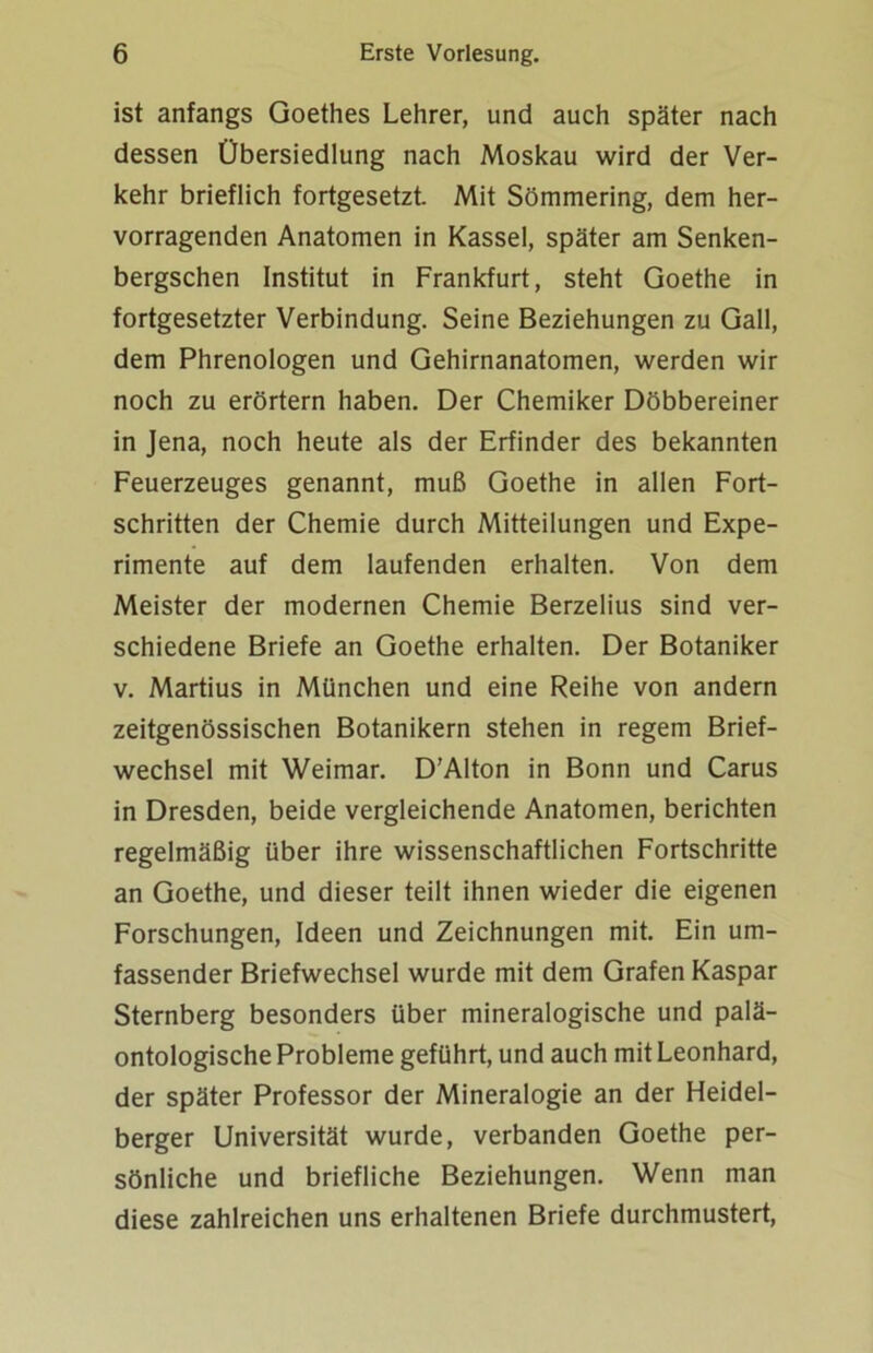 ist anfangs Goethes Lehrer, und auch später nach dessen Übersiedlung nach Moskau wird der Ver- kehr brieflich fortgesetzt. Mit Sömmering, dem her- vorragenden Anatomen in Kassel, später am Senken- bergschen Institut in Frankfurt, steht Goethe in fortgesetzter Verbindung. Seine Beziehungen zu Gail, dem Phrenologen und Gehirnanatomen, werden wir noch zu erörtern haben. Der Chemiker Döbbereiner in Jena, noch heute als der Erfinder des bekannten Feuerzeuges genannt, muß Goethe in allen Fort- schritten der Chemie durch Mitteilungen und Expe- rimente auf dem laufenden erhalten. Von dem Meister der modernen Chemie Berzelius sind ver- schiedene Briefe an Goethe erhalten. Der Botaniker v. Martius in München und eine Reihe von andern zeitgenössischen Botanikern stehen in regem Brief- wechsel mit Weimar. D’Alton in Bonn und Carus in Dresden, beide vergleichende Anatomen, berichten regelmäßig über ihre wissenschaftlichen Fortschritte an Goethe, und dieser teilt ihnen wieder die eigenen Forschungen, Ideen und Zeichnungen mit. Ein um- fassender Briefwechsel wurde mit dem Grafen Kaspar Sternberg besonders über mineralogische und palä- ontologische Probleme geführt, und auch mit Leonhard, der später Professor der Mineralogie an der Heidel- berger Universität wurde, verbanden Goethe per- sönliche und briefliche Beziehungen. Wenn man diese zahlreichen uns erhaltenen Briefe durchmustert,