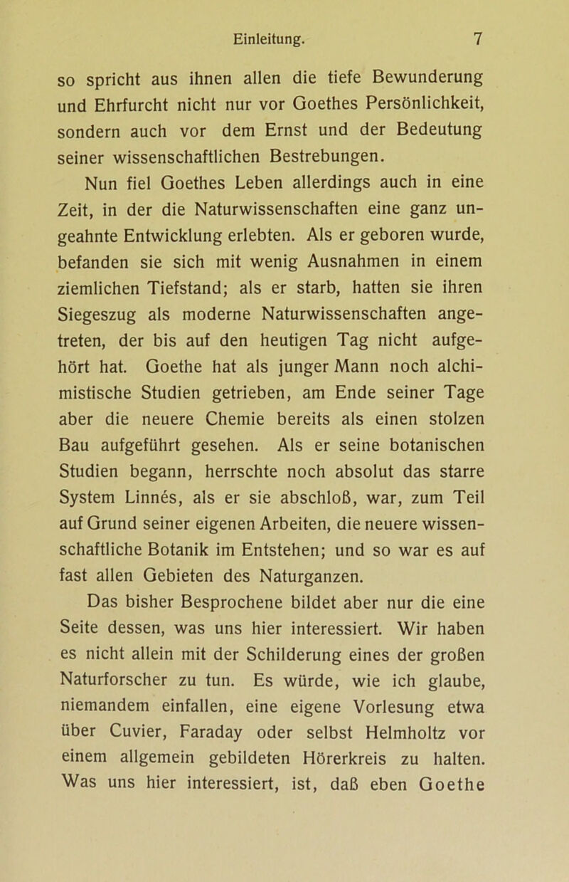 so spricht aus ihnen allen die tiefe Bewunderung und Ehrfurcht nicht nur vor Goethes Persönlichkeit, sondern auch vor dem Ernst und der Bedeutung seiner wissenschaftlichen Bestrebungen. Nun fiel Goethes Leben allerdings auch in eine Zeit, in der die Naturwissenschaften eine ganz un- geahnte Entwicklung erlebten. Als er geboren wurde, befanden sie sich mit wenig Ausnahmen in einem ziemlichen Tiefstand; als er starb, hatten sie ihren Siegeszug als moderne Naturwissenschaften ange- treten, der bis auf den heutigen Tag nicht aufge- hört hat. Goethe hat als junger Mann noch alchi- mistische Studien getrieben, am Ende seiner Tage aber die neuere Chemie bereits als einen stolzen Bau aufgeführt gesehen. Als er seine botanischen Studien begann, herrschte noch absolut das starre System Linnes, als er sie abschloß, war, zum Teil auf Grund seiner eigenen Arbeiten, die neuere wissen- schaftliche Botanik im Entstehen; und so war es auf fast allen Gebieten des Naturganzen. Das bisher Besprochene bildet aber nur die eine Seite dessen, was uns hier interessiert. Wir haben es nicht allein mit der Schilderung eines der großen Naturforscher zu tun. Es würde, wie ich glaube, niemandem einfallen, eine eigene Vorlesung etwa über Cuvier, Faraday oder selbst Helmholtz vor einem allgemein gebildeten Hörerkreis zu halten. Was uns hier interessiert, ist, daß eben Goethe