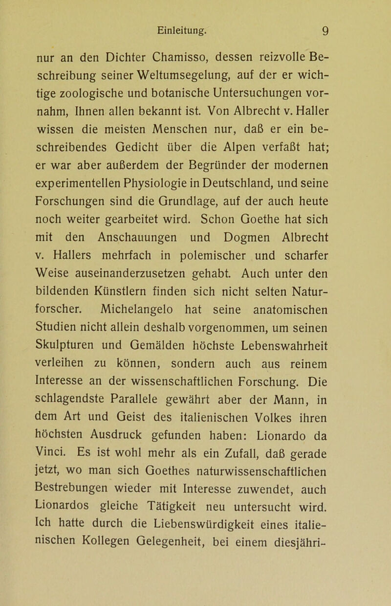 nur an den Dichter Chamisso, dessen reizvolle Be- schreibung seiner Weltumsegelung, auf der er wich- tige zoologische und botanische Untersuchungen vor- nahm, Ihnen allen bekannt ist. Von Albrecht v. Haller wissen die meisten Menschen nur, daß er ein be- schreibendes Gedicht über die Alpen verfaßt hat; er war aber außerdem der Begründer der modernen experimentellen Physiologie in Deutschland, und seine Forschungen sind die Grundlage, auf der auch heute noch weiter gearbeitet wird. Schon Goethe hat sich mit den Anschauungen und Dogmen Albrecht v. Hallers mehrfach in polemischer und scharfer Weise auseinanderzusetzen gehabt. Auch unter den bildenden Künstlern finden sich nicht selten Natur- forscher. Michelangelo hat seine anatomischen Studien nicht allein deshalb vorgenommen, um seinen Skulpturen und Gemälden höchste Lebenswahrheit verleihen zu können, sondern auch aus reinem Interesse an der wissenschaftlichen Forschung. Die schlagendste Parallele gewährt aber der Mann, in dem Art und Geist des italienischen Volkes ihren höchsten Ausdruck gefunden haben: Lionardo da Vinci. Es ist wohl mehr als ein Zufall, daß gerade jetzt, wo man sich Goethes naturwissenschaftlichen Bestrebungen wieder mit Interesse zuwendet, auch Lionardos gleiche Tätigkeit neu untersucht wird. Ich hatte durch die Liebenswürdigkeit eines italie- nischen Kollegen Gelegenheit, bei einem diesjähri-