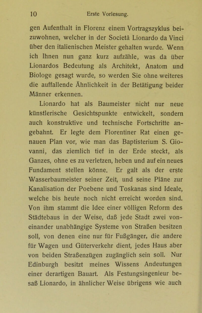 gen Aufenthalt in Florenz einem Vortragszyklus bei- zuwohnen, welcher in der Societä Lionardo da Vinci über den italienischen Meister gehalten wurde. Wenn ich Ihnen nun ganz kurz aufzähle, was da über Lionardos Bedeutung als Architekt, Anatom und Biologe gesagt wurde, so werden Sie ohne weiteres die auffallende Ähnlichkeit in der Betätigung beider Männer erkennen. Lionardo hat als Baumeister nicht nur neue künstlerische Gesichtspunkte entwickelt, sondern auch konstruktive und technische Fortschritte an- gebahnt. Er legte dem Florentiner Rat einen ge- nauen Plan vor, wie man das Baptisterium S. Gio- vanni, das ziemlich tief in der Erde steckt, als Ganzes, ohne es zu verletzen, heben und auf ein neues Fundament stellen könne. Er galt als der erste Wasserbaumeister seiner Zeit, und seine Pläne zur Kanalisation der Poebene und Toskanas sind Ideale, welche bis heute noch nicht erreicht worden sind. Von ihm stammt die Idee einer völligen Reform des Städtebaus in der Weise, daß jede Stadt zwei von- einander unabhängige Systeme von Straßen besitzen soll, von denen eine nur für Fußgänger, die andere für Wagen und Güterverkehr dient, jedes Haus aber von beiden Straßenzügen zugänglich sein soll. Nur Edinburgh besitzt meines Wissens Andeutungen einer derartigen Bauart. Als Festungsingenieur be- saß Lionardo, in ähnlicher Weise übrigens wie auch