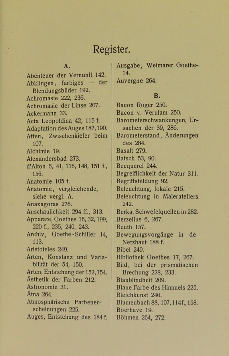Register. A. Abenteuer der Vernunft 142. Abklingen, farbiges — der Blendungsbilder 192. Achromasie 222, 236. Achromasie der Linse 207. Ackermann 33. Acta Leopoldina 42, 115 f. Adaptation des Auges 187,190. Affen, Zwischenkiefer beim 107. Alchimie 19. Alexandersbad 273. d’Alton 6, 41, 116, 148, 151 f., 156. Anatomie 105 f. Anatomie, vergleichende, siehe vergl. A. Anaxagoras 276. Anschaulichkeit 294 ff., 313. Apparate, Goethes 16, 32,199, 220 f., 235, 240, 243. Archiv, Goethe-Schiller 14, 113. Aristoteles 249. Arten, Konstanz und Varia- bilität der 54, 150. Arten, Entstehung der 152,154. Ästhetik der Farben 212. Astronomie 31. Ätna 264. Atmosphärische Farbener- scheinungen 225. Auges, Entstehung des 184 f. Ausgabe, Weimarer Goethe- 14. Auvergne 264. B. Bacon Roger 250. Bacon v. Verulam 250. Barometerschwankungen, Ur- sachen der 39, 286. Barometerstand, Änderungen des 284. Basalt 279. Bätsch 53, 90. Becquerel 244. Begreiflichkeit der Natur 311. Begriffsbildung 92. Beleuchtung, lokale 215. Beleuchtung in Malerateliers 242. Berka, Schwefelquellen in 282. Berzelius 6, 267. Beuth 157. Bewegungsvorgänge in de Netzhaut 188 f. Bibel 249. Bibliothek Goethes 17, 267. Bild, bei der prismatischen Brechung 228, 233. Blaublindheit 209. Blaue Farbe des Himmels 225. Bleichkunst 246. Blumenbach 88,107,114f., 158. Boerhave 19. Böhmen 264, 272.