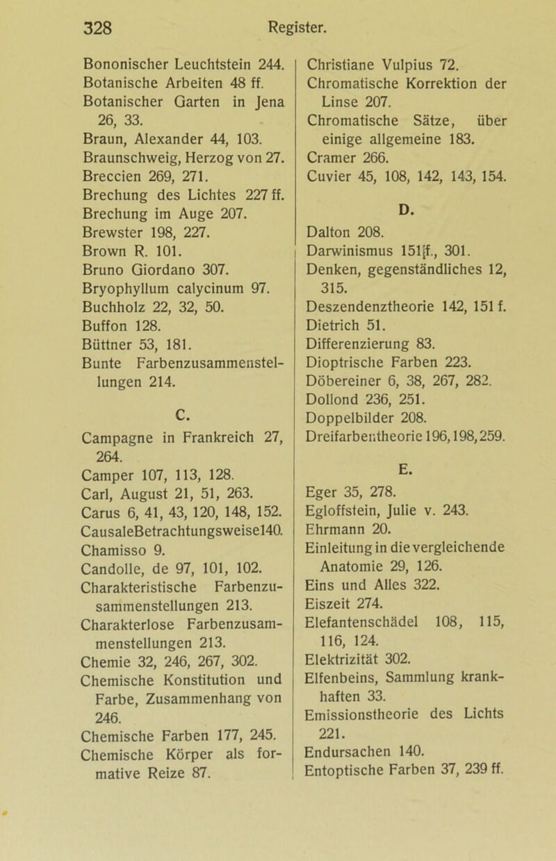 Bononischer Leuchtstein 244. Botanische Arbeiten 48 ff. Botanischer Garten in Jena 26, 33. Braun, Alexander 44, 103. Braunschweig, Herzog von 27. Breccien 269, 271. Brechung des Lichtes 227 ff. Brechung im Auge 207. Brewster 198, 227. Brown R. 101. Bruno Giordano 307. Bryophyllum calycinum 97. Buchholz 22, 32, 50. Buffon 128. Büttner 53, 181. Bunte Farbenzusammenstel- lungen 214. C. Campagne in Frankreich 27, 264. Camper 107, 113, 128. Carl, August 21, 51, 263. Carus 6, 41, 43, 120, 148, 152. CausaleBetrachtungsweisel40. Chamisso 9. Candolle, de 97, 101, 102. Charakteristische Farbenzu- sammenstellungen 213. Charakterlose Farbenzusam- menstellungen 213. Chemie 32, 246, 267, 302. Chemische Konstitution und Farbe, Zusammenhang von 246. Chemische Farben 177, 245. Chemische Körper als for- mative Reize 87. Christiane Vulpius 72. Chromatische Korrektion der Linse 207. Chromatische Sätze, über einige allgemeine 183. Cramer 266. Cu vier 45, 108, 142, 143, 154. D. Dalton 208. I Darwinismus 151[f., 301. Denken, gegenständliches 12, 315. Deszendenztheorie 142, 151 f. Dietrich 51. Differenzierung 83. Dioptrische Farben 223. Döbereiner 6, 38, 267, 282. Dollond 236, 251. Doppelbilder 208. Dreifarbentheorie 196,198,259. E. Eger 35, 278. Egloffstein, Julie v. 243. Ehrmann 20. Einleitung in die vergleichende Anatomie 29, 126. Eins und Alles 322. Eiszeit 274. Elefantenschädel 108, 115, 116, 124. Elektrizität 302. Elfenbeins, Sammlung krank- haften 33. Emissionstheorie des Lichts 221. Endursachen 140. Entoptische Farben 37, 239 ff.