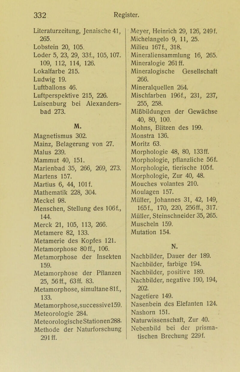 Literaturzeitung, Jenaische41, 265. Lobstein 20, 105. Loder 5, 23, 29, 33f„ 105, 107. 109, 112, 114, 126. Lokalfarbe 215. Ludwig 19. Luftballons 46. Luftperspektive 215, 226. Luisenburg bei Alexanders- bad 273. M. Magnetismus 302. Mainz, Belagerung von 27. Malus 239. Mammut 40, 151. Marienbad 35, 266, 269, 273. Martens 157. Martius 6, 44, 101 f. Mathematik 228, 304. Meckel 98. Menschen, Stellung des 106f., 144. Merck 21, 105, 113, 266. Metamere 82, 133. Metamerie des Kopfes 121. Metamorphose 80 ff., 106. Metamorphose der Insekten 159. Metamorphose der Pflanzen 25, 56 ff., 63 ff. 83. Metamorphose, simultane 81f., 133. Metamorphose,successivel59. Meteorologie 284. MeteorologischeStationen288. Methode der Naturforschung 291 ff. Meyer, Heinrich 29, 126, 249 f. Michelangelo 9, 11, 25. Milieu 167f., 318. Mineraliensammlung 16, 265. Mineralogie 261 ff. Mineralogische Gesellschaft 266. Mineralquellen 264. Mischfarben 196f., 231, 237, 255, 258. Mißbildungen der Gewächse 40, 80, 100. Mohns, Blitzen des 199. Monstra 136. Moritz 63. Morphologie 48, 80, 133ff. Morphologie, pflanzliche 56f. Morphologie, tierische 105f. Morphologie, Zur 40, 48. Mouches volantes 210. Moulagen 157. Müller, Johannes 31, 42, 149, 165 f., 170, 220, 256 ff., 317. Müller, Steinschneider 35, 265. Muscheln 159. Mutation 154. N. Nachbilder, Dauer der 189. Nachbilder, farbige 194. Nachbilder, positive 189. Nachbilder, negative 190, 194, 202. Nagetiere 149. Nasenbein des Elefanten 124. Nashorn 151. Naturwissenschaft, Zur 40. Nebenbild bei der prisma- tischen Brechung 229f.