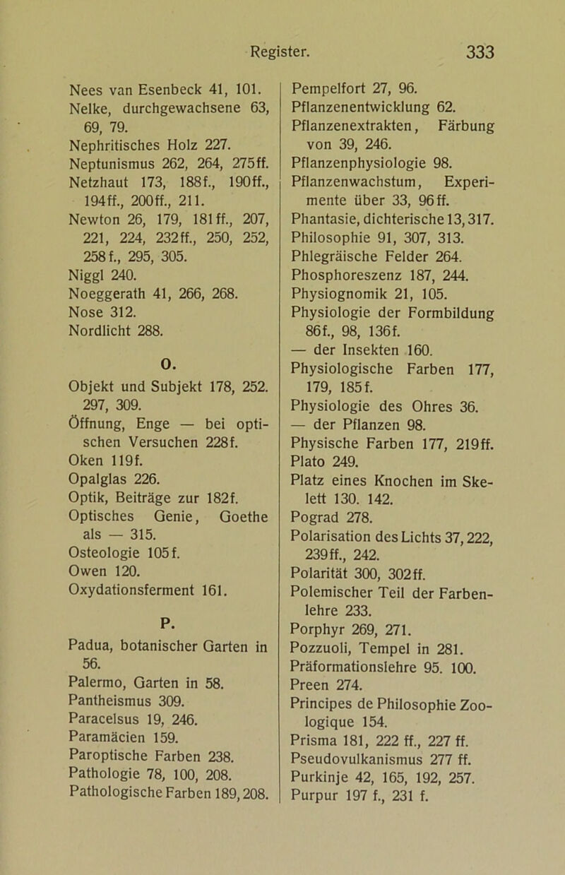 Nees van Esenbeck 41, 101. Nelke, durchgewachsene 63, 69, 79. Nephritisches Holz 227. Neptunismus 262, 264, 275ff. Netzhaut 173, 188f., 190ff., 194 ff., 200 ff., 211. Newton 26, 179, 181 ff., 207, 221, 224, 232 ff., 250, 252, 258 f., 295, 305. Niggl 240. Noeggerath 41, 266, 268. Nose 312. Nordlicht 288. 0. Objekt und Subjekt 178, 252. 297, 309. Öffnung, Enge — bei opti- schen Versuchen 228f. Oken 119 f. Opalglas 226. Optik, Beiträge zur 182f. Optisches Genie, Goethe als — 315. Osteologie 105 f. Owen 120. Oxydationsferment 161. P. Padua, botanischer Garten in 56. Palermo, Garten in 58. Pantheismus 309. Paracelsus 19, 246. Paramäcien 159. Paroptische Farben 238. Pathologie 78, 100, 208. Pathologische Farben 189,208. Pempelfort 27, 96. Pflanzenentwicklung 62. Pflanzenextrakten, Färbung von 39, 246. Pflanzenphysiologie 98. Pflanzenwachstum, Experi- mente über 33, 96 ff. Phantasie, dichterische 13,317. Philosophie 91, 307, 313. Phlegräische Felder 264. Phosphoreszenz 187, 244. Physiognomik 21, 105. Physiologie der Formbildung 86 f., 98, 136f. — der Insekten 160. Physiologische Farben 177, 179, 185 f. Physiologie des Ohres 36. — der Pflanzen 98. Physische Farben 177, 219ff. Plato 249. Platz eines Knochen im Ske- lett 130. 142. Pograd 278. Polarisation des Lichts 37,222, 239 ff., 242. Polarität 300, 302ff. Polemischer Teil der Farben- lehre 233. Porphyr 269, 271. Pozzuoli, Tempel in 281. Präformationslehre 95. 100. Preen 274. Principes de Philosophie Zoo- logique 154. Prisma 181, 222 ff., 227 ff. Pseudovulkanismus 277 ff. Purkinje 42, 165, 192, 257. Purpur 197 f., 231 f.