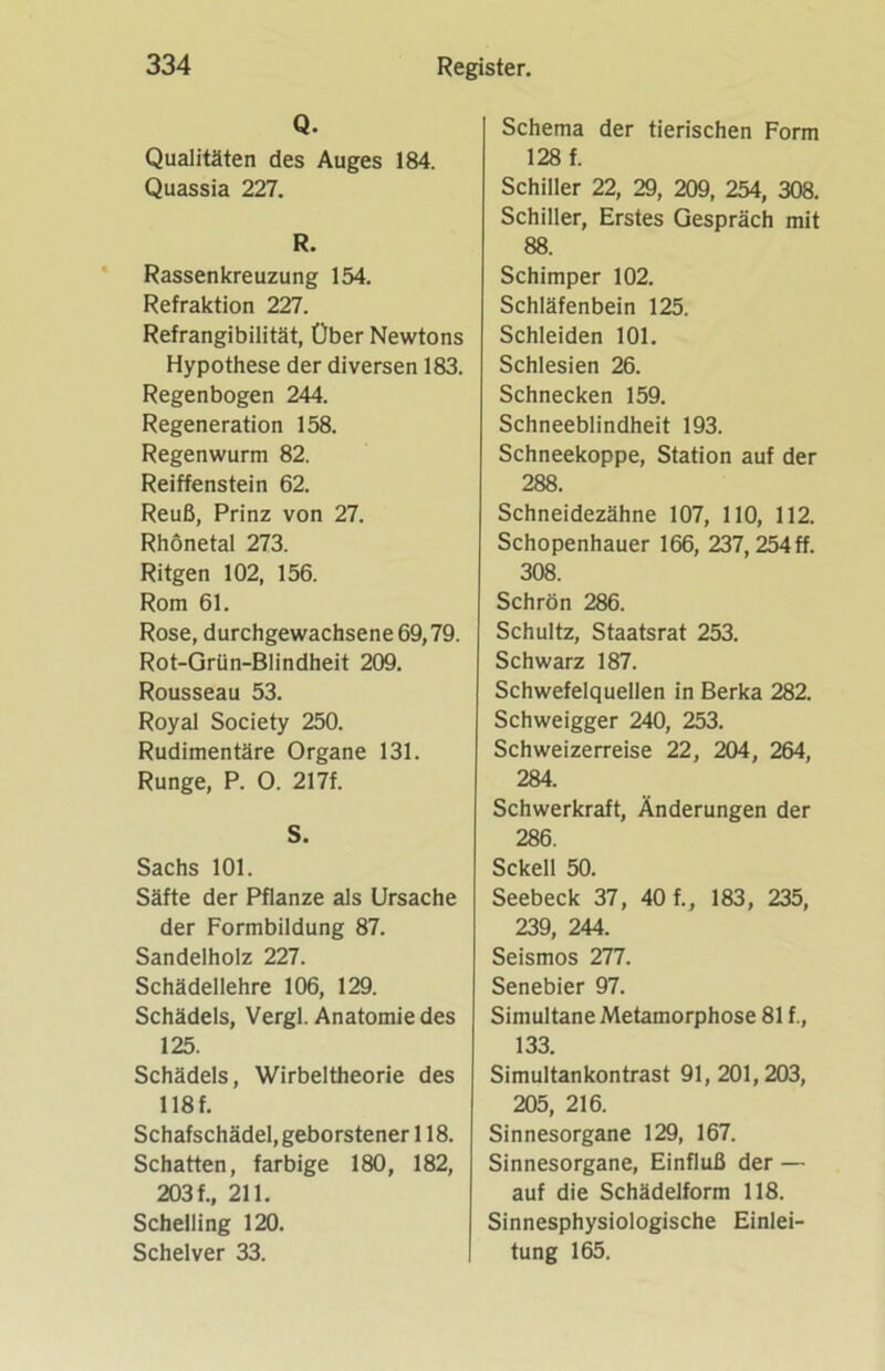 Q. Qualitäten des Auges 184. Quassia 227. R. Rassenkreuzung 154. Refraktion 227. Refrangibilität, Über Newtons Hypothese der diversen 183. Regenbogen 244. Regeneration 158. Regenwurm 82. Reiffenstein 62. Reuß, Prinz von 27. Rhönetal 273. Ritgen 102, 156. Rom 61. Rose, durchgewachsene 69,79. Rot-Grün-Blindheit 209. Rousseau 53. Royal Society 250. Rudimentäre Organe 131. Runge, P. O. 217f. S. Sachs 101. Säfte der Pflanze als Ursache der Formbildung 87. Sandelholz 227. Schädellehre 106, 129. Schädels, Vergl. Anatomie des 125. Schädels, Wirbeltheorie des 118 f. Schafschädel, geborstener 118. Schatten, farbige 180, 182, 203 f., 211. Schelling 120. Schelver 33. Schema der tierischen Form 128 f. Schiller 22, 29, 209, 254, 308. Schiller, Erstes Gespräch mit 88. Schimper 102. Schläfenbein 125. Schleiden 101. Schlesien 26. Schnecken 159. Schneeblindheit 193. Schneekoppe, Station auf der 288. Schneidezähne 107, 110, 112. Schopenhauer 166, 237, 254 ff. 308. Schrön 286. Schultz, Staatsrat 253. Schwarz 187. Schwefelquellen in Berka 282. Schweigger 240, 253. Schweizerreise 22 , 204, 264, 284. Schwerkraft, Änderungen der 286. Sckell 50. Seebeck 37, 40 f., 183 , 235, 239, 244. Seismos 277. Senebier 97. Simultane Metamorphose 81 f., 133. Simultankontrast 91, 201,203, 205, 216. Sinnesorgane 129, 167. Sinnesorgane, Einfluß der — auf die Schädelform 118. Sinnesphysiologische Einlei- tung 165.
