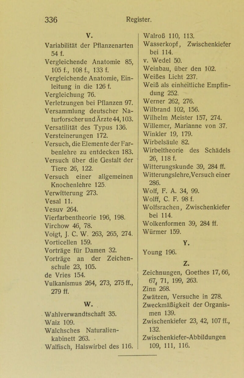 V. Variabilität der Pflanzenarten 54 f. Vergleichende Anatomie 85, 105 f., 108 f., 133 f. Vergleichende Anatomie, Ein- leitung in die 126 f. Vergleichung 76. Verletzungen bei Pflanzen 97. Versammlung deutscher Na- turforscher und Ärzte 44, 103. Versatilität des Typus 136. Versteinerungen 172. Versuch, die Elemente der Far- benlehre zu entdecken 183. Versuch über die Gestalt der Tiere 26, 122. Versuch einer allgemeinen Knochenlehre 125. Verwitterung 273. Vesal 11. Vesuv 264. Vierfarbentheorie 196, 198. Virchow 46, 78. Voigt, J. C. W. 263, 265, 274. Vorticellen 159. Vorträge für Damen 32. Vorträge an der Zeichen- schule 23, 105. de Vries 154. Vulkanismus 264, 273, 275 ff., 279 ff. W. Wahlverwandtschaft 35. Waiz 109. Walchsches Naturalien- kabinett 263. Walfisch, Halswirbel des 116. Walroß 110, 113. Wasserkopf, Zwischenkiefer bei 114. v. Wedel 50. Weinbau, über den 102. Weißes Licht 237. Weiß als einheitliche Empfin- dung 252. Werner 262, 276. Wilbrand 102, 156. Wilhelm Meister 157, 274. Willemer, Marianne von 37. Winkler 19, 179. Wirbelsäule 82. Wirbeltheorie des Schädels 26, 118 f. Witterungskunde 39, 284 ff. Witterungslehre,Versuch einer 286. Wolf, F. A. 34, 99. Wolff, C. F. 98 f. Wolfsrachen, Zwischenkiefer bei 114. Wolkenformen 39, 284 ff. Würmer 159. Y. Young 196. Z. Zeichnungen, Goethes 17,66, 67, 71, 199, 263. Zinn 268. Zwätzen, Versuche in 278. Zweckmäßigkeit der Organis- men 139. Zwischenkiefer 23, 42, 107 ff., 132. Zwischenkiefer-Abbildungen 109, 111, 116.