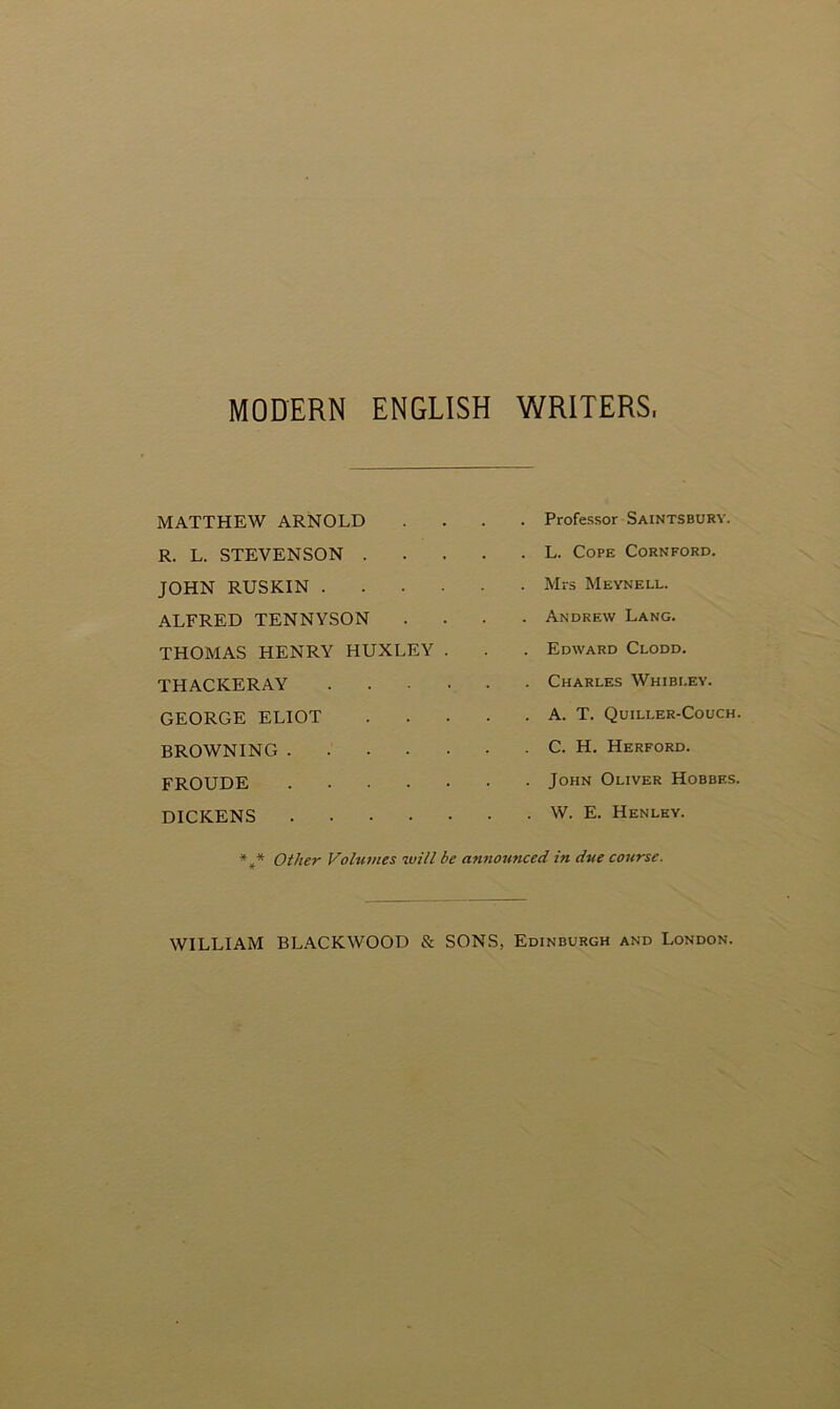 MODERN ENGLISH WRITERS, MATTHEW ARNOLD R. L. STEVENSON . JOHN RUSKIN . ALFRED TENNYSON THOMAS HENRY HUXLEY THACKERAY GEORGE ELIOT BROWNING .... FROUDE .... DICKENS .... . Professor Saintsbury. . L. Cope Cornford. . Mrs Meynell. . Andrew Lang. . Edward Clodd. . Charles Whibi.ey. . A. T. Quiller-Couch. C. H. Herford. . John Oliver Hobbes. . W. E. Henley. *** Other Volumes will be announced in due course. WILLIAM BLACKWOOD & SONS, Edinburgh and London.