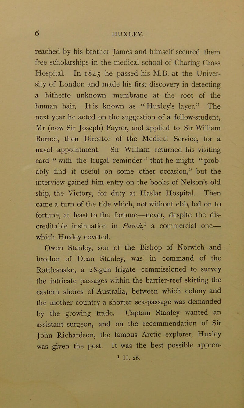 reached by his brother James and himself secured them free scholarships in the medical school of Charing Cross Hospital. In 1845 he passed his M.B. at the Univer- sity of London and made his first discovery in detecting a hitherto unknown membrane at the root of the human hair. It is known as “ Huxley’s layer.” The next year he acted on the suggestion of a fellow-student, Mr (now Sir Joseph) Fayrer, and applied to Sir William Burnet, then Director of the Medical Service, for a naval appointment. Sir William returned his visiting card “with the frugal reminder” that he might “prob- ably find it useful on some other occasion,” but the interview gained him entry on the books of Nelson’s old ship, the Victory, for duty at Haslar Hospital. Then came a turn of the tide which, not without ebb, led on to fortune, at least to the fortune—never, despite the dis- creditable insinuation in Punchj1 a commercial one— which Huxley coveted. Owen Stanley, son of the Bishop of Norwich and brother of Dean Stanley, was in command of the Rattlesnake, a 28-gun frigate commissioned to survey the intricate passages within the barrier-reef skirting the eastern shores of Australia, between which colony and the mother country a shorter sea-passage was demanded by the growing trade. Captain Stanley wanted an assistant-surgeon, and on the recommendation of Sir John Richardson, the famous Arctic explorer, Huxley was given the post. It was the best possible appren-