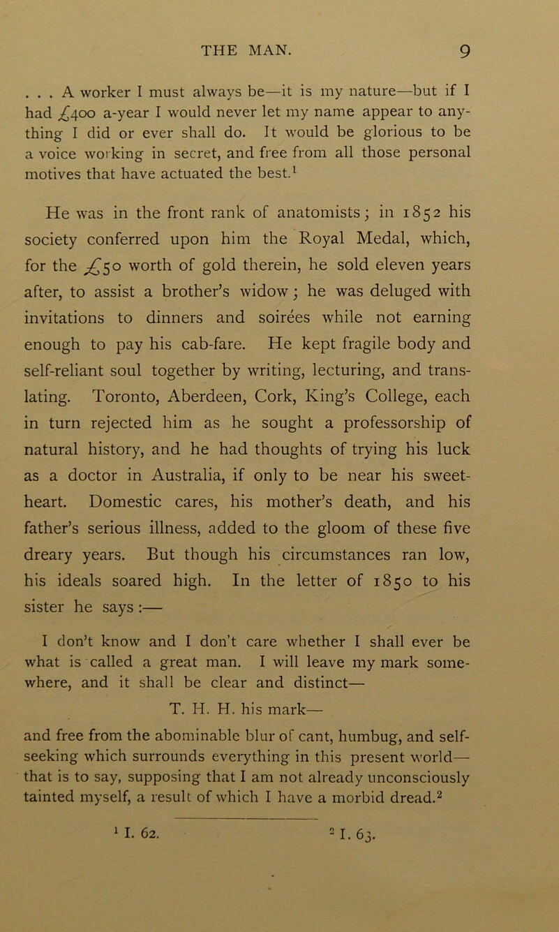 ... A worker I must always be—it is my nature—but if I had /400 a-year I would never let my name appear to any- thing I did or ever shall do. It would be glorious to be a voice working in secret, and free from all those personal motives that have actuated the best.1 He was in the front rank of anatomists; in 1852 his society conferred upon him the Royal Medal, which, for the ^50 worth of gold therein, he sold eleven years after, to assist a brother’s widow; he was deluged with invitations to dinners and soirees while not earning enough to pay his cab-fare. He kept fragile body and self-reliant soul together by writing, lecturing, and trans- lating. Toronto, Aberdeen, Cork, King’s College, each in turn rejected him as he sought a professorship of natural history, and he had thoughts of trying his luck as a doctor in Australia, if only to be near his sweet- heart. Domestic cares, his mother’s death, and his father’s serious illness, added to the gloom of these five dreary years. But though his circumstances ran low, his ideals soared high. In the letter of 1850 to his sister he says :— I don’t know and I don’t care whether I shall ever be what is called a great man. I will leave my mark some- where, and it shall be clear and distinct— T. H. H. his mark— and free from the abominable blur of cant, humbug, and self- seeking which surrounds everything in this present world— that is to say, supposing that I am not already unconsciously tainted myself, a result of which I have a morbid dread.2