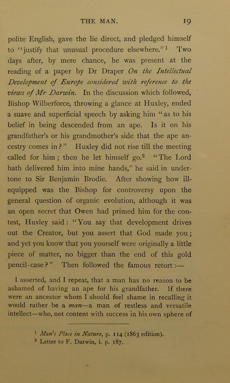 polite English, gave the lie direct, and pledged himself to “ justify that unusual procedure elsewhere.’’1 Two days after, by mere chance, he was present at the reading of a paper by Dr Draper On the Intellectual Developitient of Europe co?isidered with reference to the views of Mr Darwin. In the discussion which followed, Bishop Wilberforce, throwing a glance at Huxley, ended a suave and superficial speech by asking him “as to his belief in being descended from an ape. Is it on his grandfather’s or his grandmother’s side that the ape an- cestry comes in ? ” Huxley did not rise till the meeting called for him; then he let himself go.2 “The Lord hath delivered him into mine hands,” he said in under- tone to Sir Benjamin Brodie. After showing how ill- equipped was the Bishop for controversy upon the general question of organic evolution, although it was an open secret that Owen had primed him for the con- test, Huxley said: “You say that development drives out the Creator, but you assert that God made you; and yet you know that you yourself were originally a little piece of matter, no bigger than the end of this gold pencil-case?” Then followed the famous retort:— I asserted, and I repeat, that a man has no reason to be ashamed of having an ape for his grandfather. If there were an ancestor whom I should feel shame in recalling it would rather be a man—a man of restless and versatile intellect—who, not content with success in his own sphere of 1 Man's Place in Nature, p. 114 (1863 edition). 2 Letter to F. Darwin, i. p. 187.