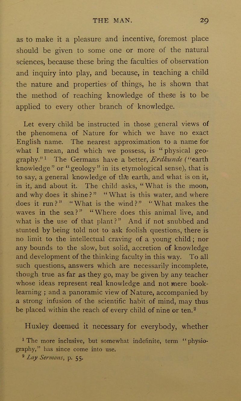 as to make it a pleasure and incentive, foremost place should be given to some one or more of the natural sciences, because these bring the faculties of observation and inquiry into play, and because, in teaching a child the nature and properties of things, he is shown that the method of reaching knowledge of these is to be applied to every other branch of knowledge. Let every child be instructed in those general views of the phenomena of Nature for which we have no exact English name. The nearest approximation to a name for what I mean, and which we possess, is “ physical geo- graphy.”1 The Germans have a better, Erdkunde (‘‘earth knowledge” or “geology” in its etymological sense), that is to say, a general knowledge of th’e earth, and what is on it, in it, and about it. The child asks, “What is the moon, and why does it shine?” “What is this water, and where does it run?” “What is the wind?” “What makes the waves in the sea ? ” “ Where does this animal live, and what is the use of that plant?” And if not snubbed and stunted by being told not to ask foolish questions, there is no limit to the intellectual craving of a young child; nor any bounds to the slow, but solid, accretion of knowledge and development of the thinking faculty in this way. To all such questions, answers which are necessarily incomplete, though true as far as they go, may be given by any teacher whose ideas represent real knowledge and not mere book- learning ; and a panoramic view of Nature, accompanied by a strong infusion of the scientific habit of mind, may thus be placed within the reach of every child of nine or ten.2 Huxley deemed it necessary for everybody, whether 1 The more inclusive, but somewhat indefinite, term “physio- graphy,” has since come into use. 2 Lay Sermons, p. 55.