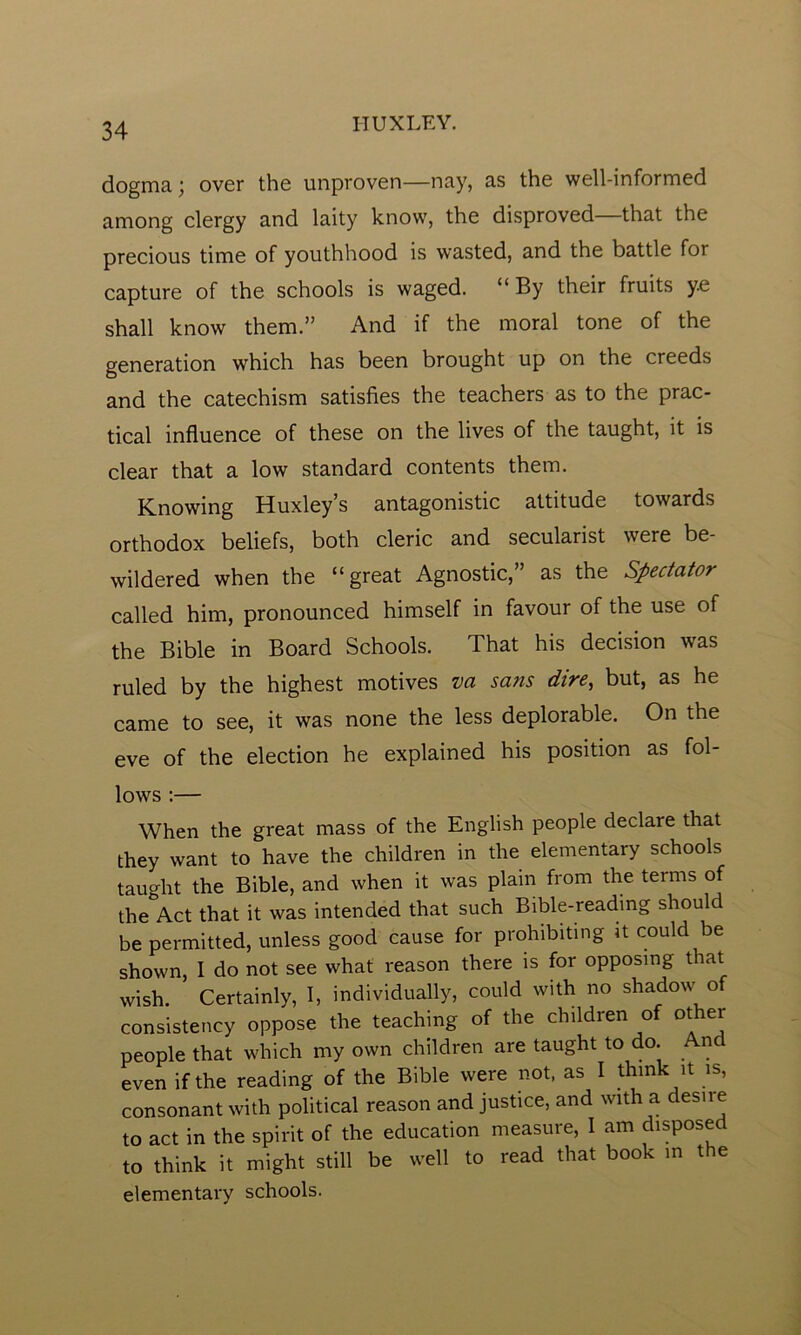 IIUXLKY. dogma; over the unproven—nay, as the well-informed among clergy and laity know, the disproved that the precious time of youthhood is wasted, and the battle for capture of the schools is waged. “ By their fruits y.e shall know them.” And if the moral tone of the generation which has been brought up on the creeds and the catechism satisfies the teachers as to the prac- tical influence of these on the lives of the taught, it is clear that a low standard contents them. Knowing Huxley’s antagonistic attitude towards orthodox beliefs, both cleric and secularist were be- wildered when the “great Agnostic,” as the Spectator called him, pronounced himself in favour of the use of the Bible in Board Schools. That his decision was ruled by the highest motives va sans dire, but, as he came to see, it was none the less deplorable. On the eve of the election he explained his position as fol- lows :— When the great mass of the English people declare that they want to have the children in the elementary schools taught the Bible, and when it was plain from the terms of the Act that it was intended that such Bible-reading should be permitted, unless good cause for prohibiting it could be shown, I do not see what reason there is for opposing t lat wish. Certainly, I, individually, could with no shadow of consistency oppose the teaching of the children of other people that which my own children are taught to do. And even if the reading of the Bible were not, as I think it is, consonant with political reason and justice, and with a desire to act in the spirit of the education measure, I am disposed to think it might still be well to read that book in the elementary schools.