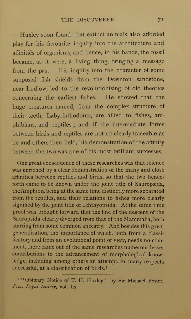 Huxley soon found that extinct animals also afforded play for his favourite inquiry into the architecture and affinities of organisms, and hence, in his hands, the fossil became, as it were, a living thing, bringing a message from the past. His inquiry into the character of some supposed fish - shields from the Downton sandstone, near Ludlow, led to the revolutionising of old theories concerning the earliest fishes. He showed that the huge creatures named, from the complex structure of their teeth, Labyrinthodonts, are allied to fishes, am- phibians, and reptiles ; and if the intermediate forms between birds and reptiles are not so clearly traceable as he and others then held, his demonstration of the affinity between the two was one of his most brilliant successes. One great consequence of these researches was that science was enriched by a clear demonstration of the many and close affinities between reptiles and birds, so that the two hence- forth came to be known under the joint title of Sauropsida, the Amphibia being at the same time distinctly more separated from the reptiles, and their relations to fishes more clearly signified by the joint title of Ichthyopsida. At the same time proof was brought forward that the line of the descent of the Sauropsida clearly diverged from that of the Mammalia, both starting from some common ancestry. And besides this great generalisation, the importance of which, both from a classi- ficatory and from an evolutional point of view, needs no com- ment, there came out of the same researches numerous lesser contributions to the advancement of morphological know- ledge, including among others an attempt, in many respects successful, at a classification of birds.1 1 “Obituary Notice of T. H. Huxley,” by Sir Michael Foster. Proc. Royal Society, vol. lix.