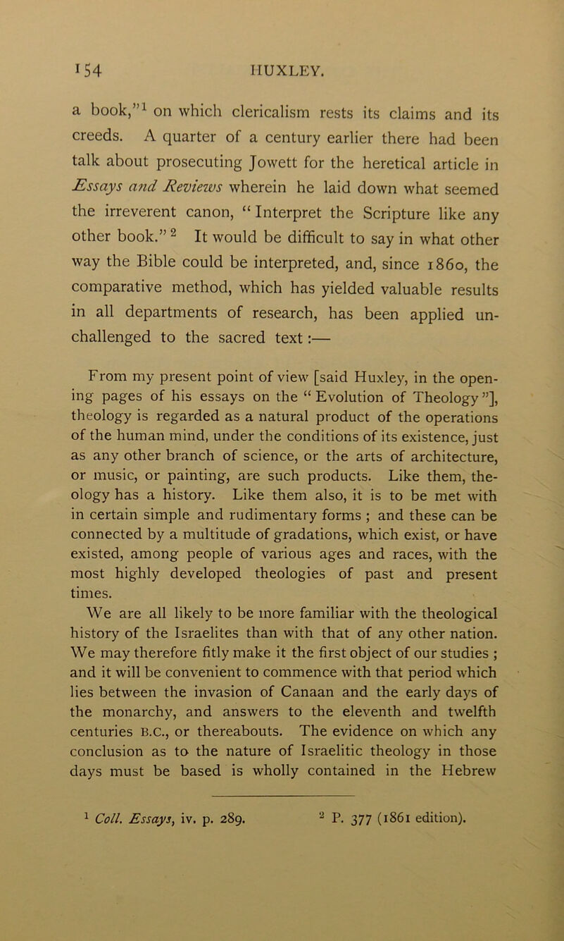 a book,”1 on which clericalism rests its claims and its creeds. A quarter of a century earlier there had been talk about prosecuting Jowett for the heretical article in Essays and Revieivs wherein he laid down what seemed the irreverent canon, “ Interpret the Scripture like any other book.”2 It would be difficult to say in what other way the Bible could be interpreted, and, since i860, the comparative method, which has yielded valuable results in all departments of research, has been applied un- challenged to the sacred text:— From my present point of view [said Huxley, in the open- ing pages of his essays on the “ Evolution of Theology ”], theology is regarded as a natural product of the operations of the human mind, under the conditions of its existence, just as any other branch of science, or the arts of architecture, or music, or painting, are such products. Like them, the- ology has a history. Like them also, it is to be met with in certain simple and rudimentary forms ; and these can be connected by a multitude of gradations, which exist, or have existed, among people of various ages and races, with the most highly developed theologies of past and present times. We are all likely to be more familiar with the theological history of the Israelites than with that of any other nation. We may therefore fitly make it the first object of our studies ; and it will be convenient to commence with that period which lies between the invasion of Canaan and the early days of the monarchy, and answers to the eleventh and twelfth centuries B.C., or thereabouts. The evidence on which any conclusion as to the nature of Israelitic theology in those days must be based is wholly contained in the Hebrew