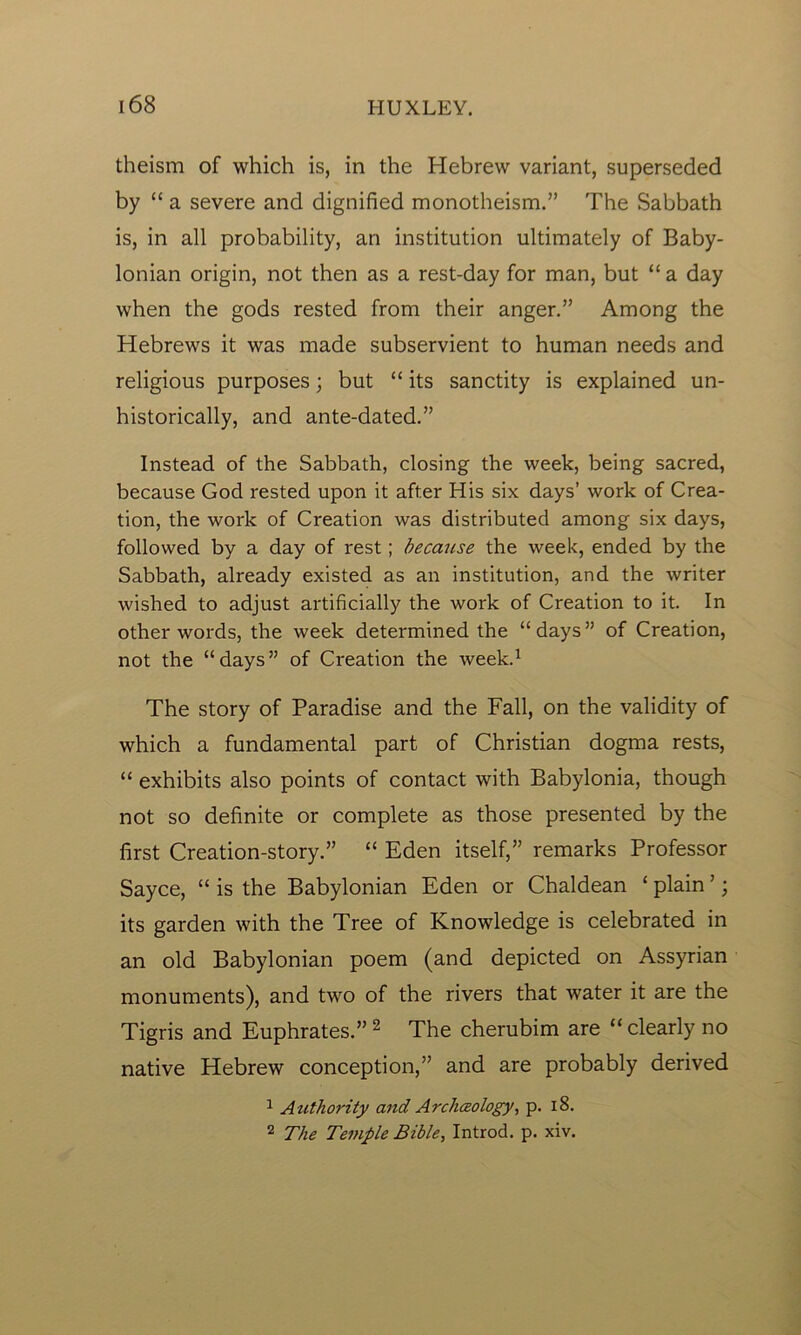 theism of which is, in the Hebrew variant, superseded by “ a severe and dignified monotheism.” The Sabbath is, in all probability, an institution ultimately of Baby- lonian origin, not then as a rest-day for man, but “a day when the gods rested from their anger.” Among the Hebrews it was made subservient to human needs and religious purposes; but “ its sanctity is explained un- historically, and ante-dated.” Instead of the Sabbath, closing the week, being sacred, because God rested upon it after His six days’ work of Crea- tion, the work of Creation was distributed among six days, followed by a day of rest; because the week, ended by the Sabbath, already existed as an institution, and the writer wished to adjust artificially the work of Creation to it. In other words, the week determined the “days” of Creation, not the “days” of Creation the week.1 The story of Paradise and the Fall, on the validity of which a fundamental part of Christian dogma rests, “ exhibits also points of contact with Babylonia, though not so definite or complete as those presented by the first Creation-story.” “ Eden itself,” remarks Professor Sayce, “ is the Babylonian Eden or Chaldean ‘ plain ’; its garden with the Tree of Knowledge is celebrated in an old Babylonian poem (and depicted on Assyrian monuments), and two of the rivers that water it are the Tigris and Euphrates.” 2 The cherubim are “ clearly no native Hebrew conception,” and are probably derived 1 Authority and Archeology, p. 18. 2 The Temple Bible, Introd. p. xiv.