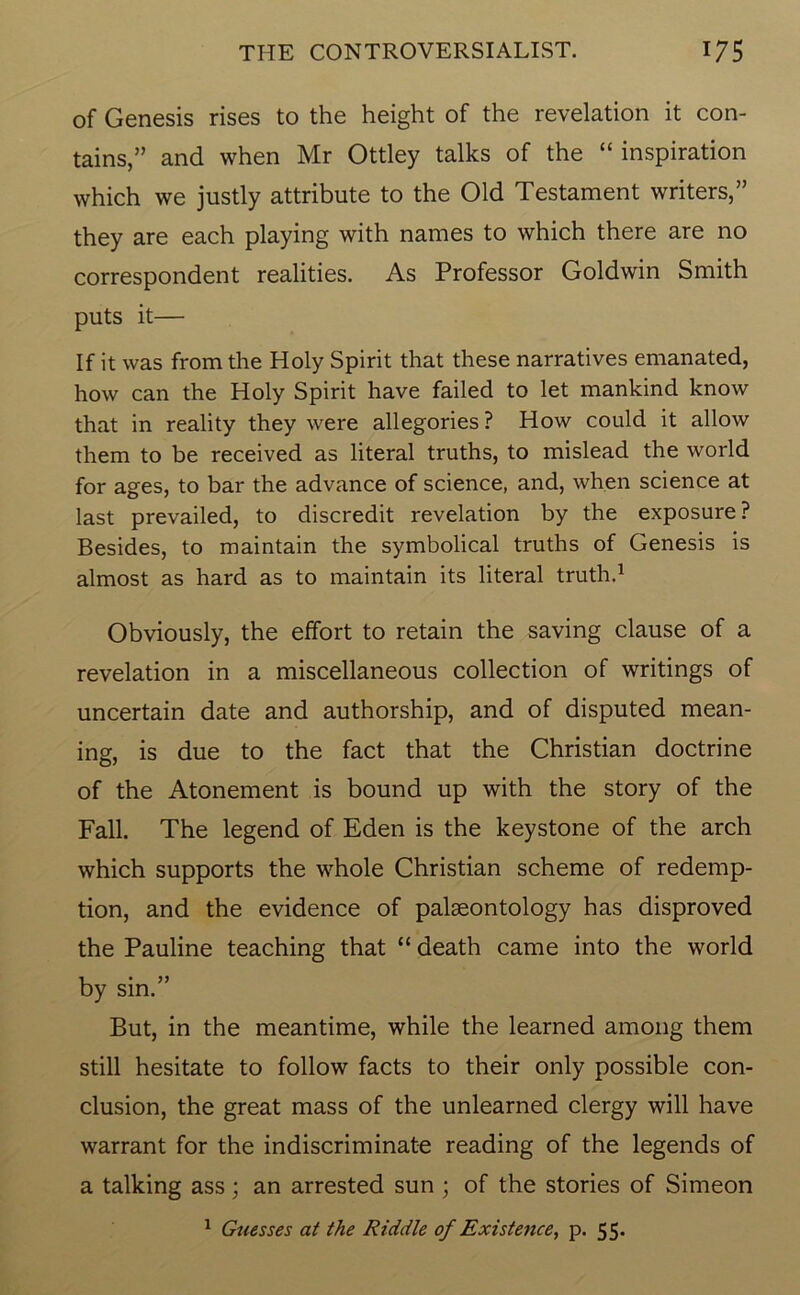 of Genesis rises to the height of the revelation it con- tains,” and when Mr Ottley talks of the “ inspiration which we justly attribute to the Old Testament writers,” they are each playing with names to which there are no correspondent realities. As Professor Goldwin Smith puts it— If it was from the Holy Spirit that these narratives emanated, how can the Holy Spirit have failed to let mankind know that in reality they were allegories? How could it allow them to be received as literal truths, to mislead the world for ages, to bar the advance of science, and, when science at last prevailed, to discredit revelation by the exposure? Besides, to maintain the symbolical truths of Genesis is almost as hard as to maintain its literal truth.1 Obviously, the effort to retain the saving clause of a revelation in a miscellaneous collection of writings of uncertain date and authorship, and of disputed mean- ing, is due to the fact that the Christian doctrine of the Atonement is bound up with the story of the Fall. The legend of Eden is the keystone of the arch which supports the whole Christian scheme of redemp- tion, and the evidence of palaeontology has disproved the Pauline teaching that “ death came into the world by sin.” But, in the meantime, while the learned among them still hesitate to follow facts to their only possible con- clusion, the great mass of the unlearned clergy will have warrant for the indiscriminate reading of the legends of a talking ass ; an arrested sun ; of the stories of Simeon 1 Guesses at the Riddle of Existence, p. 55.