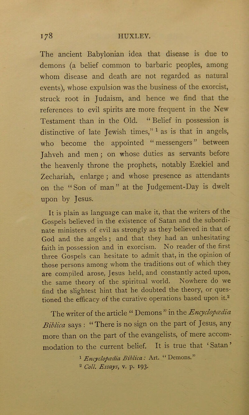 The ancient Babylonian idea that disease is due to demons (a belief common to barbaric peoples, among whom disease and death are not regarded as natural events), whose expulsion was the business of the exorcist, struck root in Judaism, and hence we find that the references to evil spirits are more frequent in the New Testament than in the Old. “ Belief in possession is distinctive of late Jewish times,” 1 as is that in angels, who become the appointed “messengers” between Jahveh and men; on whose duties as servants before the heavenly throne the prophets, notably Ezekiel and Zechariah, enlarge ; and whose presence as attendants on the “Son of man” at the Judgement-Day is dwelt upon by Jesus. It is plain as language can make it, that the writers of the Gospels believed in the existence of Satan and the subordi- nate ministers of evil as strongly as they believed in that of God and the angels ; and that they had an unhesitating faith in possession and in exorcism. No reader of the first three Gospels can hesitate to admit that, in the opinion of those persons among whom the traditions out of which they are compiled arose, Jesus held, and constantly acted upon, the same theory of the spiritual world. Nowhere do we find the slightest hint that he doubted the theory, or ques- tioned the efficacy of the curative operations based upon it.2 The writer of the article “ Demons ” in the Encyclopedia Biblica says : “ There is no sign on the part of Jesus, any more than on the part of the evangelists, of mere accom- modation to the current belief. It is true that ‘ Satan ’ 1 Encyclopedia Biblica: Art. “Demons.’ 2 Coll. Essays, v. p. 193.