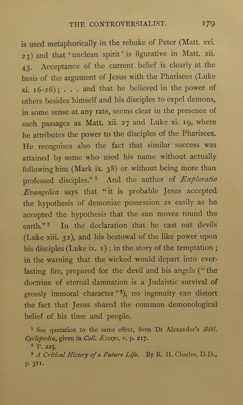 is used metaphorically in the rebuke of Peter (Matt. xvi. 23) and that ‘unclean spirit’ is figurative in Matt. xii. 43. Acceptance of the current belief is clearly at the basis of the argument of Jesus with the Pharisees (Luke xi. 16-26); . . . and that he believed in the power of others besides himself and his disciples to expel demons, in some sense at any rate, seems clear in the presence of such passages as Matt. xii. 27 and Luke xi. 19, where he attributes the power to the disciples of the Pharisees. He recognises also the fact that similar success was attained by some who used his name without actually following him (Mark ix. 38) or without being more than professed disciples.”1 And the author of Exploratio Evangelica says that “it is probable Jesus accepted the hypothesis of demoniac possession as easily as he accepted the hypothesis that the sun moves round the earth.”2 In the declaration that he cast out devils (Luke xiii. 32), and his bestowal of the like power upon his disciples (Luke ix. 1) ; in the story of the temptation ; in the warning that the wicked would depart into ever- lasting fire, prepared for the devil and his angels (“ the doctrine of eternal damnation is a Judaistic survival of grossly immoral character ”3), no ingenuity can distort the fact that Jesus shared the common demonological belief of his time and people. 1 See quotation to the same effect, from Dr Alexander’s Bibl. Cyclopedia, given in Coll. Essays, v. p. 217. 2 P. 225. 3 A Critical History of a Future Life. By R. H. Charles, D.D., p. 311*