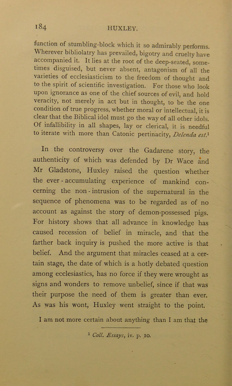 function of stumbling-block which it so admirably performs. Wherever bibliolatry has prevailed, bigotry and cruelty have accompanied it. It lies at the root of the deep-seated, some- times disguised, but never absent, antagonism of all the varieties of ecclesiasticism to the freedom of thought and to the spirit of scientific investigation. For those who look upon ignorance as one of the chief sources of evil, and hold veracity, not merely in act but in thought, to be the one condition of true progress, whether moral or intellectual, it is clear that the Biblical idol must go the way of all other idols. Of infallibility in all shapes, lay or clerical, it is needful to iterate with more than Catonic pertinacity, Dele?ida est} In the controversy over the Gadarene story, the authenticity of which was defended by Dr Wace and Mr Gladstone, Huxley raised the question whether the ever - accumulating experience of mankind con- cerning the non - intrusion of the supernatural in the sequence of phenomena was to be regarded as of no account as against the story of demon-possessed pigs. For history shows that all advance in knowledge has caused recession of belief in miracle, and that the farther back inquiry is pushed the more active is that belief. And the argument that miracles ceased at a cer- tain stage, the date of which is a hotly debated question among ecclesiastics, has no force if they were wrought as signs and wonders to remove unbelief, since if that was their purpose the need of them is greater than ever. As was his wont, Huxley went straight to the point. I am not more certain about anything than I am that the