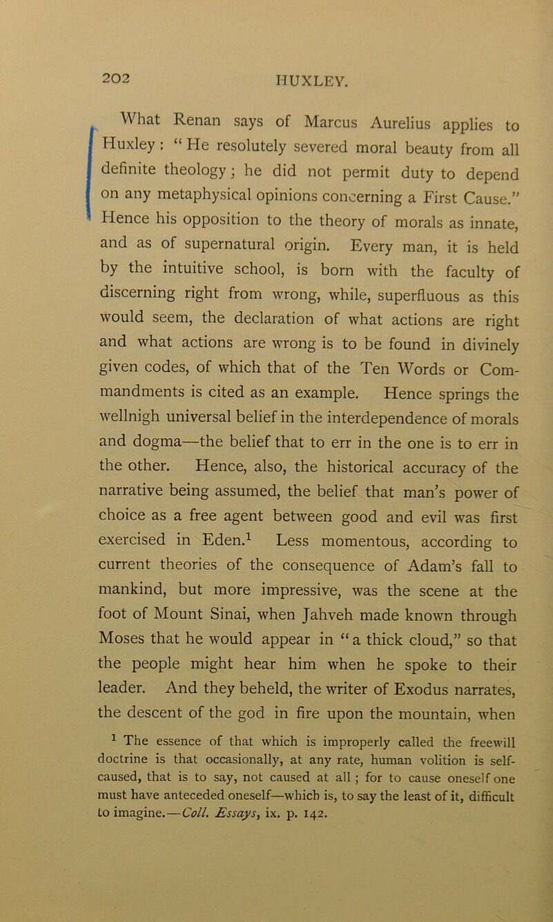 What Renan says of Marcus Aurelius applies to Huxley : “ He resolutely severed moral beauty from all definite theology; he did not permit duty to depend on any metaphysical opinions concerning a First Cause.” Hence his opposition to the theory of morals as innate, and as of supernatural origin. Every man, it is held by the intuitive school, is born with the faculty of discerning right from wrong, while, superfluous as this would seem, the declaration of what actions are right and what actions are wrong is to be found in divinely given codes, of which that of the Ten Words or Com- mandments is cited as an example. Hence springs the wellnigh universal belief in the interdependence of morals and dogma—the belief that to err in the one is to err in the other. Hence, also, the historical accuracy of the narrative being assumed, the belief that man’s power of choice as a free agent between good and evil was first exercised in Eden.1 Less momentous, according to current theories of the consequence of Adam’s fall to mankind, but more impressive, was the scene at the foot of Mount Sinai, when Jahveh made known through Moses that he would appear in “ a thick cloud,” so that the people might hear him when he spoke to their leader. And they beheld, the writer of Exodus narrates, the descent of the god in fire upon the mountain, when 1 The essence of that which is improperly called the freewill doctrine is that occasionally, at any rate, human volition is self- caused, that is to say, not caused at all ; for to cause oneself one must have anteceded oneself—which is, to say the least of it, difficult to imagine.—Coll. Essays, ix. p. 142.