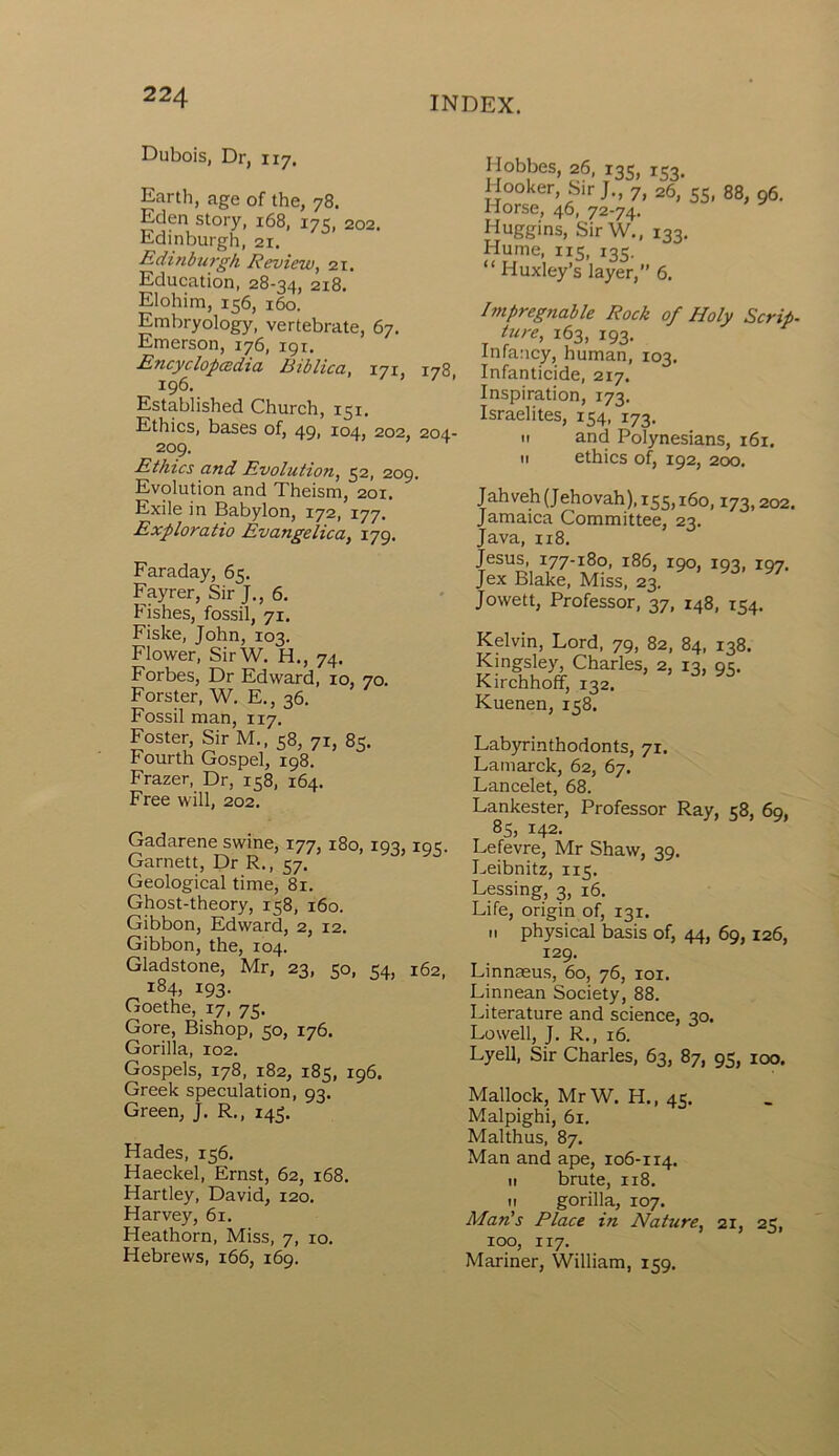 Dubois, Dr, 117. Earth, age of the, 78. Eden story, 168, 17 c, 202. Edinburgh, 21. Edinburgh Review, 21. Education, 28-34, 2x8. Elohim, 156, 160. Embryology, vertebrate, 67. Emerson, 176, 191. Encyclopedia Biblica, 171, 178, 196. Established Church, 151. Ethics, bases of, 49, 104, 202, 204- 209. Ethics and Evolution, 52, 209. Evolution and Theism, 201. Exile in Babylon, 172, 177. Exploratio Evangelica, 179. Faraday, 65. Fayrer, Sir J., 6. Fishes, fossil, 71. Fiske, John, 103. Flower, SirW. H., 74. Forbes, Dr Edward, 10, 70. Forster, W. E., 36. Fossil man, 117. Foster, Sir M., 58, 71, 85. Fourth Gospel, 198. Frazer, Dr, 158, 164. Free will, 202. Gadarene swine, 177, 180, 193, 195. Garnett, Dr R., 57. Geological time, 81. Ghost-theory, 158, 160. Gibbon, Edward, 2, 12. Gibbon, the, 104. Gladstone, Mr, 23, 50, 54, 162, 184, 193. Goethe, 17, 75. Gore, Bishop, 50, 176. Gorilla, 102. Gospels, 178, 182, 185, 196. Greek speculation, 93. Green, J. R., 143. Hades, 156. Haeckel, Ernst, 62, 168. Hartley, David, 120. Harvey, 61. Heathorn, Miss, 7, 10. Hebrews, 166, 169. Hobbes, 26, r3S, iS3. Hooker, Sir J., 7, 26, 55, 88, 96. Horse, 46, 72-74. Huggins, SirW., 133. Hume, 115, 135. “ Huxley’s layer,” 6. Impregnable Rock of Holy Scrip- ture, 163, 193. Infancy, human, 103. Infanticide, 217. Inspiration, 173. Israelites, 154, i73. n and Polynesians, 161. n ethics of, 192, 200. Jahveh (Jehovah), 155,160,173,202. Jamaica Committee, 23. Java, 118. Jesus, 177-180, 186, 190, 193, 197. Jex Blake, Miss, 23. Jowett, Professor, 37, 148, 154. Kirchhoff, 132. Kuenen, 158. Labyrinthodonts, 71. Lamarck, 62, 67. Lancelet, 68. Lankester, Professor Ray, 58, 69, 85, 142. Lefevre, Mr Shaw, 39. Leibnitz, 115. Lessing, 3, 16. Life, origin of, 131. 11 physical basis of, 44, 69, 126, 129. Linnaeus, 60, 76, iox. Linnean Society, 88. Literature and science, 30. Lowell, J. R., 16. Lyell, Sir Charles, 63, 87, 95, 100. Mallock, MrW. H., 45. Malpighi, 61. Malthus, 87. Man and ape, 106-114. 11 brute, 118. 11 gorilla, 107. Man's Place in Nature, 21, 25, 100, 117. Mariner, William, 159.