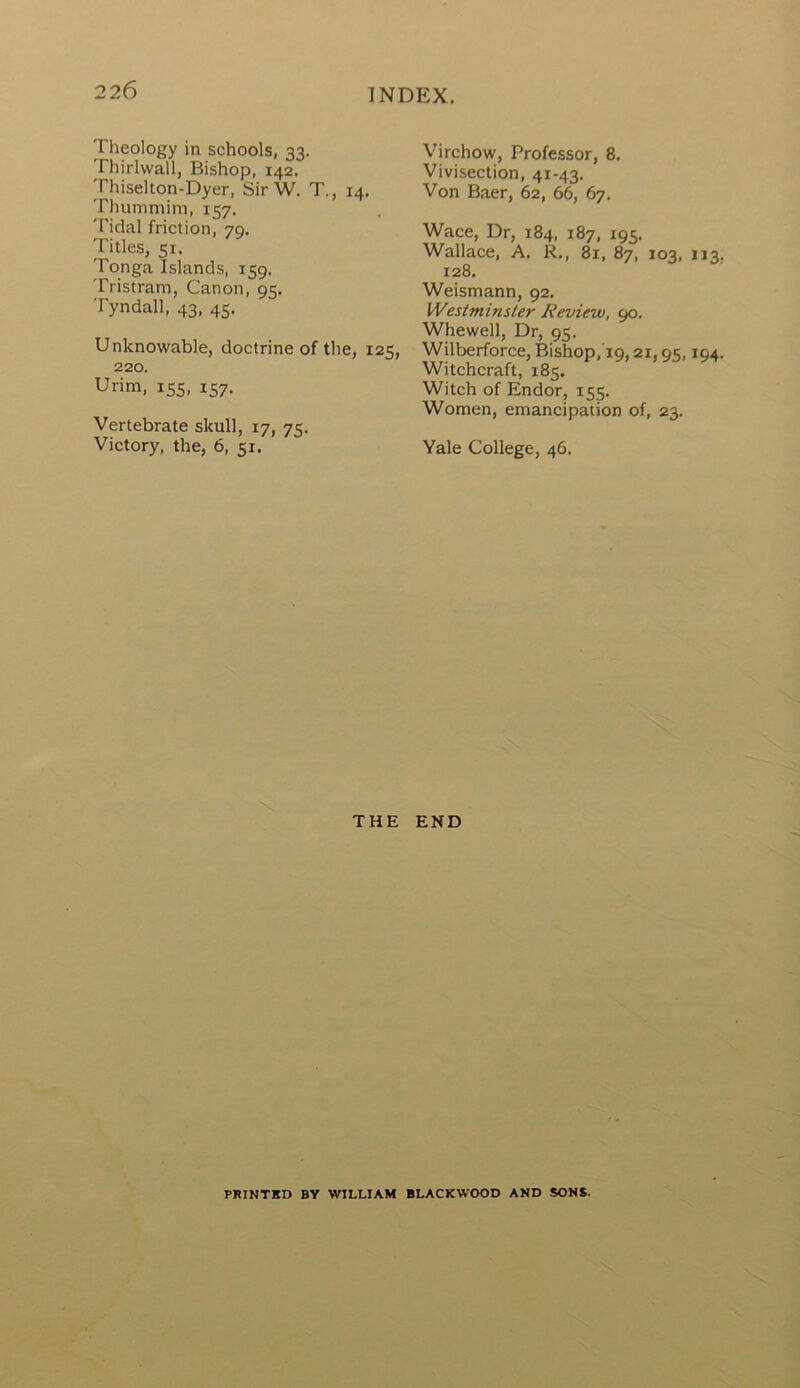 Theology in schools, 33. Thirlwall, Bishop, 142. Thiselton-Dyer, Sir W. T., 14. Thummim, 157. Tidal friction, 79. Titles, 51. Tonga Islands, 159. Tristram, Canon, 95. Tyndall, 43, 45. Unknowable, doctrine of the, 125, 220. Urim, 155, 157. Vertebrate skull, 17, 75. Victory, the, 6, 51. Virchow, Professor, 8. Vivisection, 41-43. Von Baer, 62, 66, 67. Wace, Dr, 184, 187, 195. Wallace, A. R., 81, 87, 103, 113 128. Weismann, 92. Westminster Review, 90. Whewell, Dr, 95. Wilberforce, Bishop, 19,21,95,194 Witchcraft, 185. Witch of Endor, 155. Women, emancipation of, 23. Yale College, 46. THE END PRINTED BY WILLIAM BLACKWOOD AND SONS.