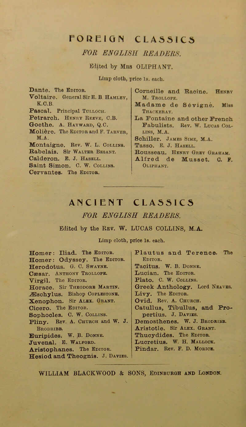 FOREIGN CLASSICS FOR ENGLISH READERS. Edited by Mrs OLIPHANT. Limp cloth, price Is. each. Dante. The Editor. Voltaire. General Sir E. B Hamley, K.O.B. Pascal. Principal Tui.loch. Petrarch. Henry Reeve, C.B. Goethe. A. Hayward, Q.C. Moli^re. The Editor and F. Tarver, M.A. Montaigne. Rev. W. L. Collins. Rabelais. Sir Walter Besant. Calderon. E. J. Hasell. Saint Simon. C. W. Collins. Cervantes. The Editor. Corneille and Racine. Henry M. Trollope. Madame de Sbvigne. Miss Thackeray. La Fontaine and other French Fabulists. Rev. W. Lucas Col- lins, M.A. Schiller. James Sime, M.A. Tasso. E. J. Hasell. Rousseau. Henry Grey Graham. Alfred de Musset. C. F. Oliphant. ANCIENT CLASSICS FOR ENGLISH READERS. Edited by the Rev. W. LUCAS COLLINS, M.A. Limp cloth, price Is. each. Homer: Iliad. The Editor. Homer: Odyssey. The Editor. Herodotus. G. C. Swayne. Caesar. Anthony Trollope. Virgil. The Editor. Horace. Sir Theodore Martin. •iEschylus. Bishop Coplestone. Xenophon. Sir Alex. Grant. Cicero. The Editor. Sophocles. C. W. Collins. Pliny. Rev. A. Church and W. J. Brodribb. Euripides. W. B. Donne. Juvenal. E. Walford. Aristophanes. The Editor. Hesiod and Theognis. J. Davies. Plautus and Terence. The Editor. Tacitus. W. B. Donne. Lucian. The Editor. Plato. C. W. Collins. Greek Anthology. Lord Neaves. Livy. The Editor. Ovid. Rev. A. Church. Catullus, Tibullus, and Pro- pertius. J. Davies. Demosthenes. W. J. Brodribb. Aristotle. Sir Alex. Grant. Thucydides. The Editor. Lucretius. W. H. Mallock. Pindar. Rev. F. D. Morioe.